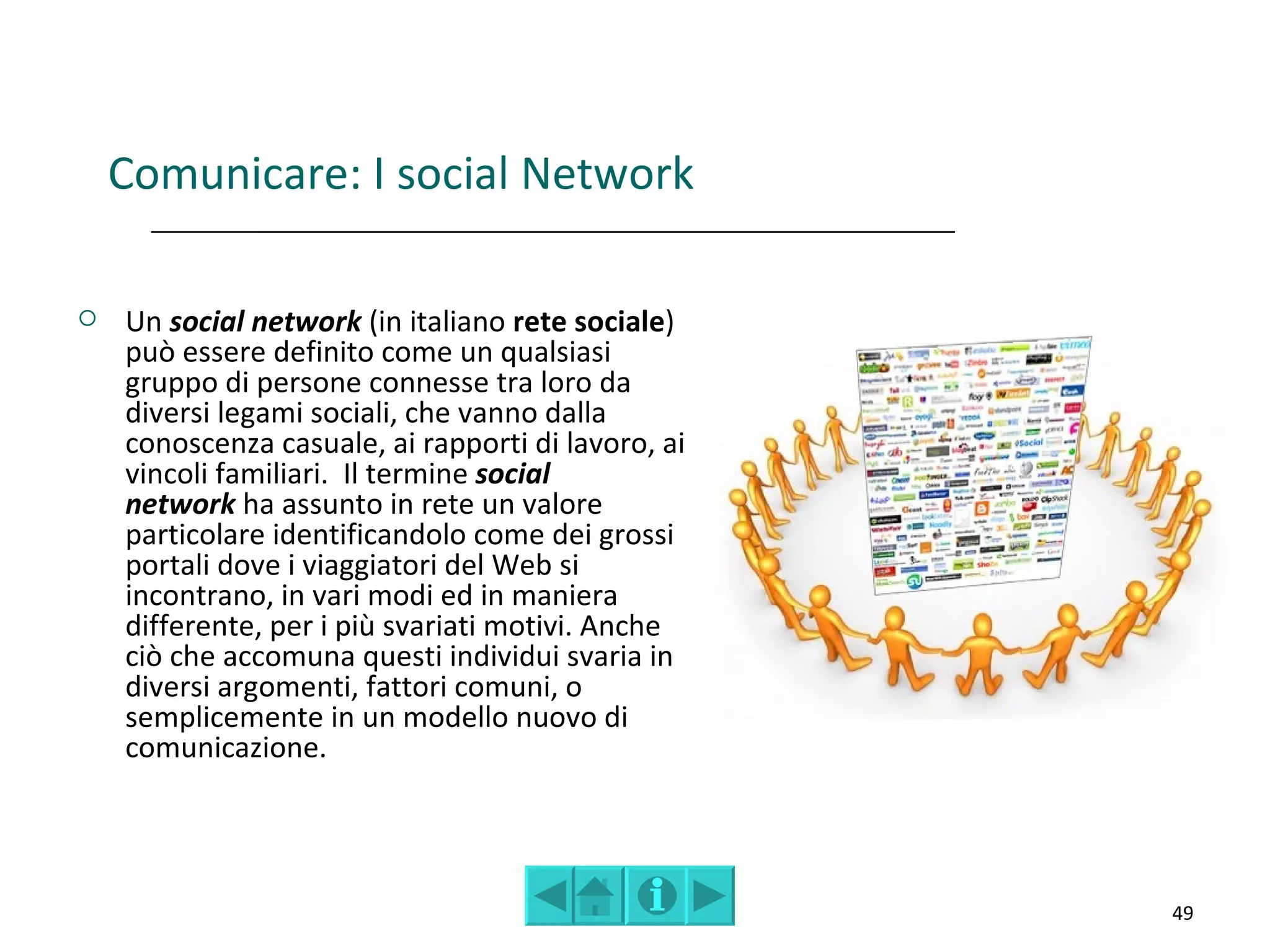 Comunicare: I social Network

   Un social network (in italiano rete sociale)
    può essere definito come un qualsiasi
    gruppo di persone connesse tra loro da
    diversi legami sociali, che vanno dalla
    conoscenza casuale, ai rapporti di lavoro, ai
    vincoli familiari. Il termine social
    network ha assunto in rete un valore
    particolare identificandolo come dei grossi
    portali dove i viaggiatori del Web si
    incontrano, in vari modi ed in maniera
    differente, per i più svariati motivi. Anche
    ciò che accomuna questi individui svaria in
    diversi argomenti, fattori comuni, o
    semplicemente in un modello nuovo di
    comunicazione.




                                                    49
 