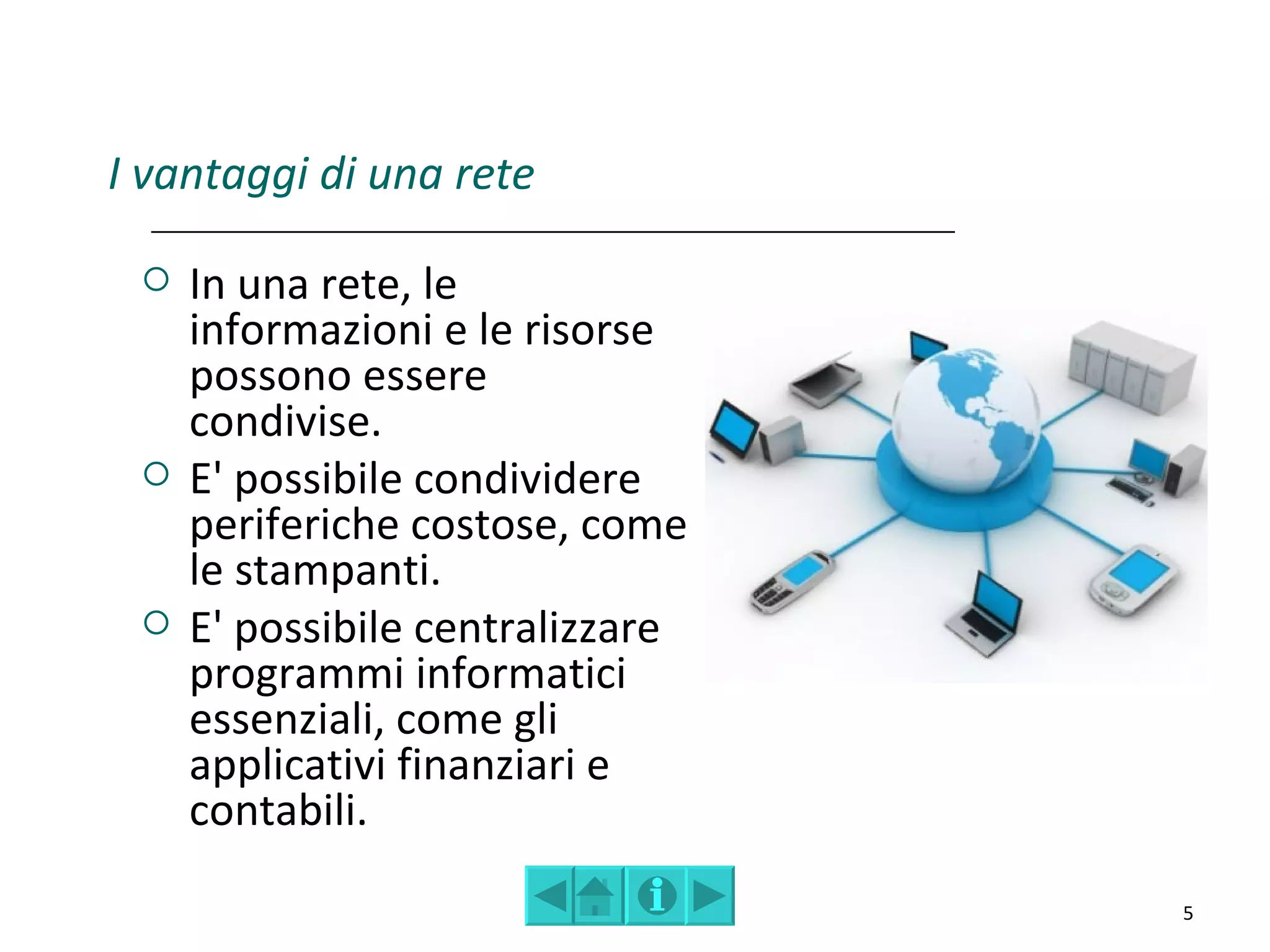 I vantaggi di una rete

    In una rete, le
     informazioni e le risorse
     possono essere
     condivise.
    E' possibile condividere
     periferiche costose, come
     le stampanti.
    E' possibile centralizzare
     programmi informatici
     essenziali, come gli
     applicativi finanziari e
     contabili.
                                  5
 