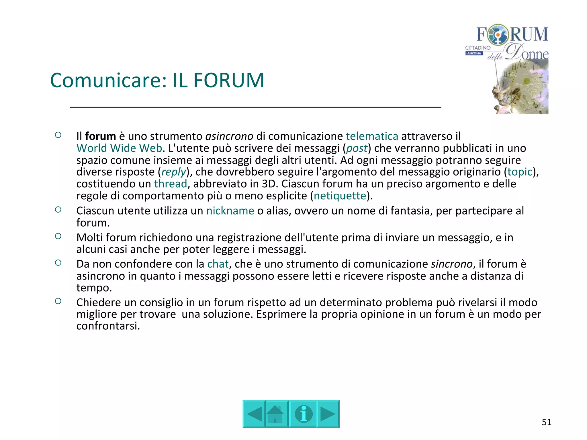 Comunicare: IL FORUM

   Il forum è uno strumento asincrono di comunicazione telematica attraverso il
    World Wide Web. L'utente può scrivere dei messaggi (post) che verranno pubblicati in uno
    spazio comune insieme ai messaggi degli altri utenti. Ad ogni messaggio potranno seguire
    diverse risposte (reply), che dovrebbero seguire l'argomento del messaggio originario (topic),
    costituendo un thread, abbreviato in 3D. Ciascun forum ha un preciso argomento e delle
    regole di comportamento più o meno esplicite (netiquette).
   Ciascun utente utilizza un nickname o alias, ovvero un nome di fantasia, per partecipare al
    forum.
   Molti forum richiedono una registrazione dell'utente prima di inviare un messaggio, e in
    alcuni casi anche per poter leggere i messaggi.
   Da non confondere con la chat, che è uno strumento di comunicazione sincrono, il forum è
    asincrono in quanto i messaggi possono essere letti e ricevere risposte anche a distanza di
    tempo.
   Chiedere un consiglio in un forum rispetto ad un determinato problema può rivelarsi il modo
    migliore per trovare una soluzione. Esprimere la propria opinione in un forum è un modo per
    confrontarsi.




                                                                                                     51
 