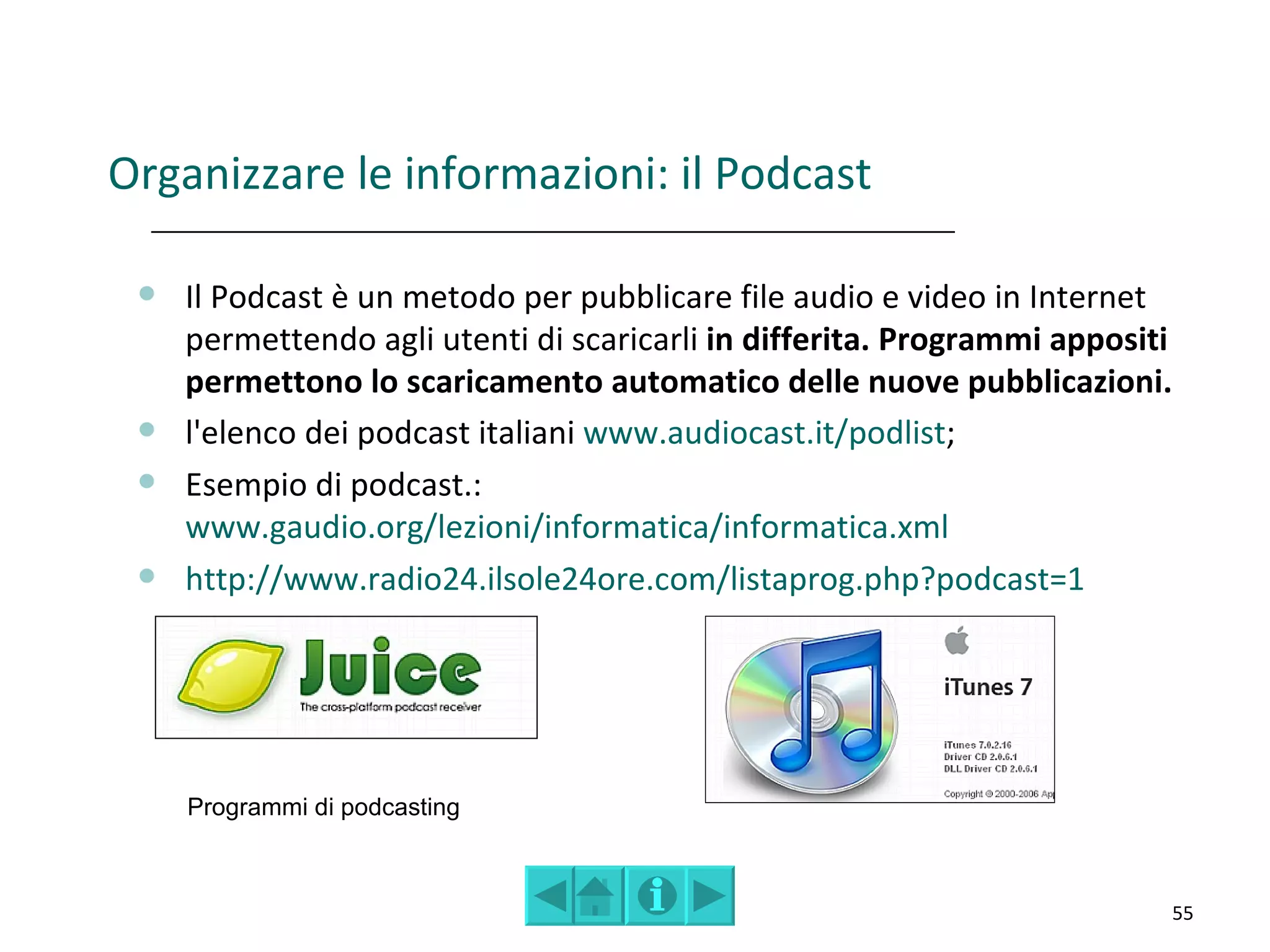 Organizzare le informazioni: il Podcast

    Il Podcast è un metodo per pubblicare file audio e video in Internet
     permettendo agli utenti di scaricarli in differita. Programmi appositi
     permettono lo scaricamento automatico delle nuove pubblicazioni.
    l'elenco dei podcast italiani www.audiocast.it/podlist;
    Esempio di podcast.:
     www.gaudio.org/lezioni/informatica/informatica.xml
    http://www.radio24.ilsole24ore.com/listaprog.php?podcast=1




     Programmi di podcasting



                                                                          55
 