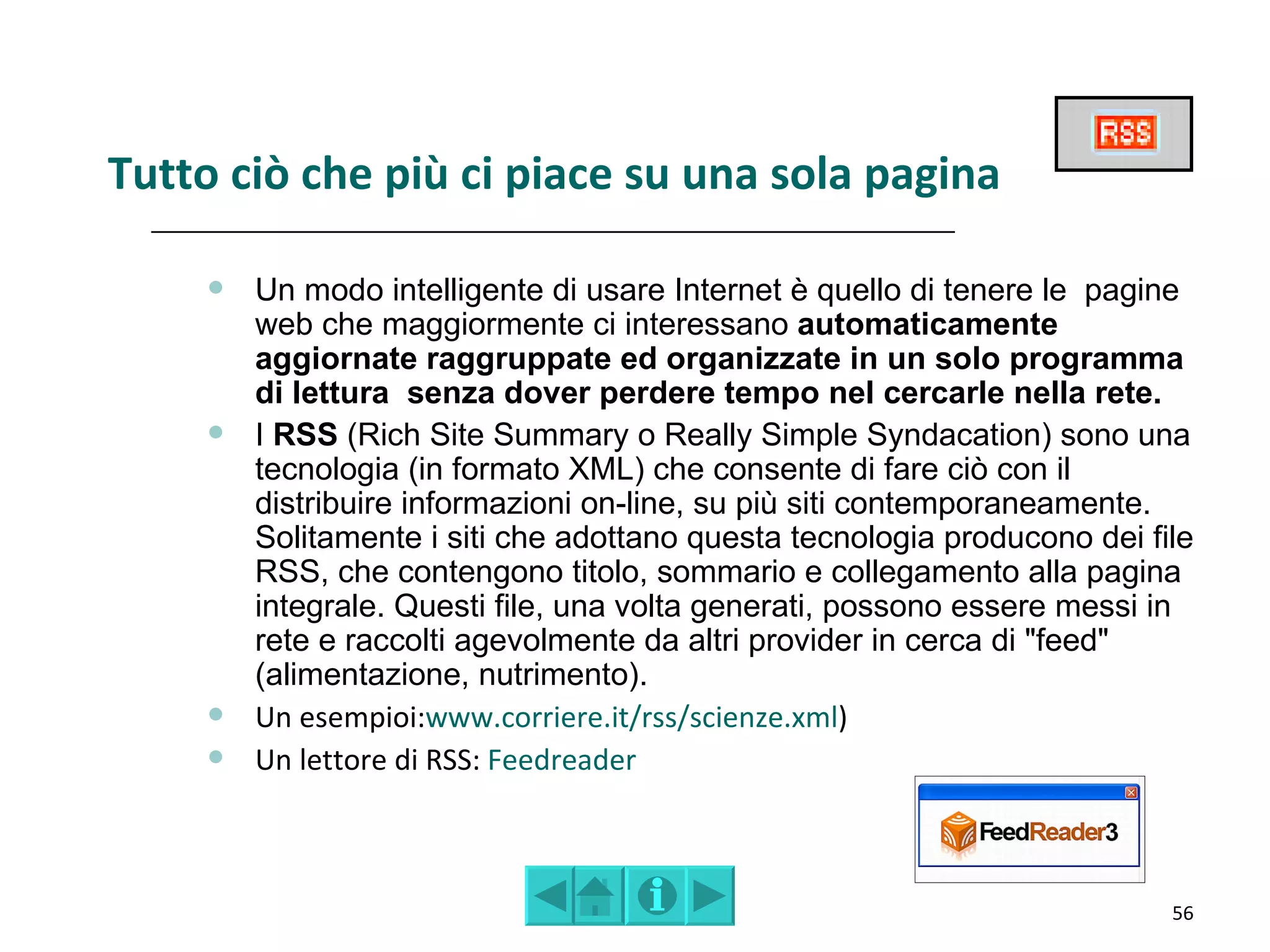 Tutto ciò che più ci piace su una sola pagina

        Un modo intelligente di usare Internet è quello di tenere le pagine
         web che maggiormente ci interessano automaticamente
         aggiornate raggruppate ed organizzate in un solo programma
         di lettura senza dover perdere tempo nel cercarle nella rete.
        I RSS (Rich Site Summary o Really Simple Syndacation) sono una
         tecnologia (in formato XML) che consente di fare ciò con il
         distribuire informazioni on-line, su più siti contemporaneamente.
         Solitamente i siti che adottano questa tecnologia producono dei file
         RSS, che contengono titolo, sommario e collegamento alla pagina
         integrale. Questi file, una volta generati, possono essere messi in
         rete e raccolti agevolmente da altri provider in cerca di "feed"
         (alimentazione, nutrimento).
        Un esempioi:www.corriere.it/rss/scienze.xml)
        Un lettore di RSS: Feedreader



                                                                           56
 