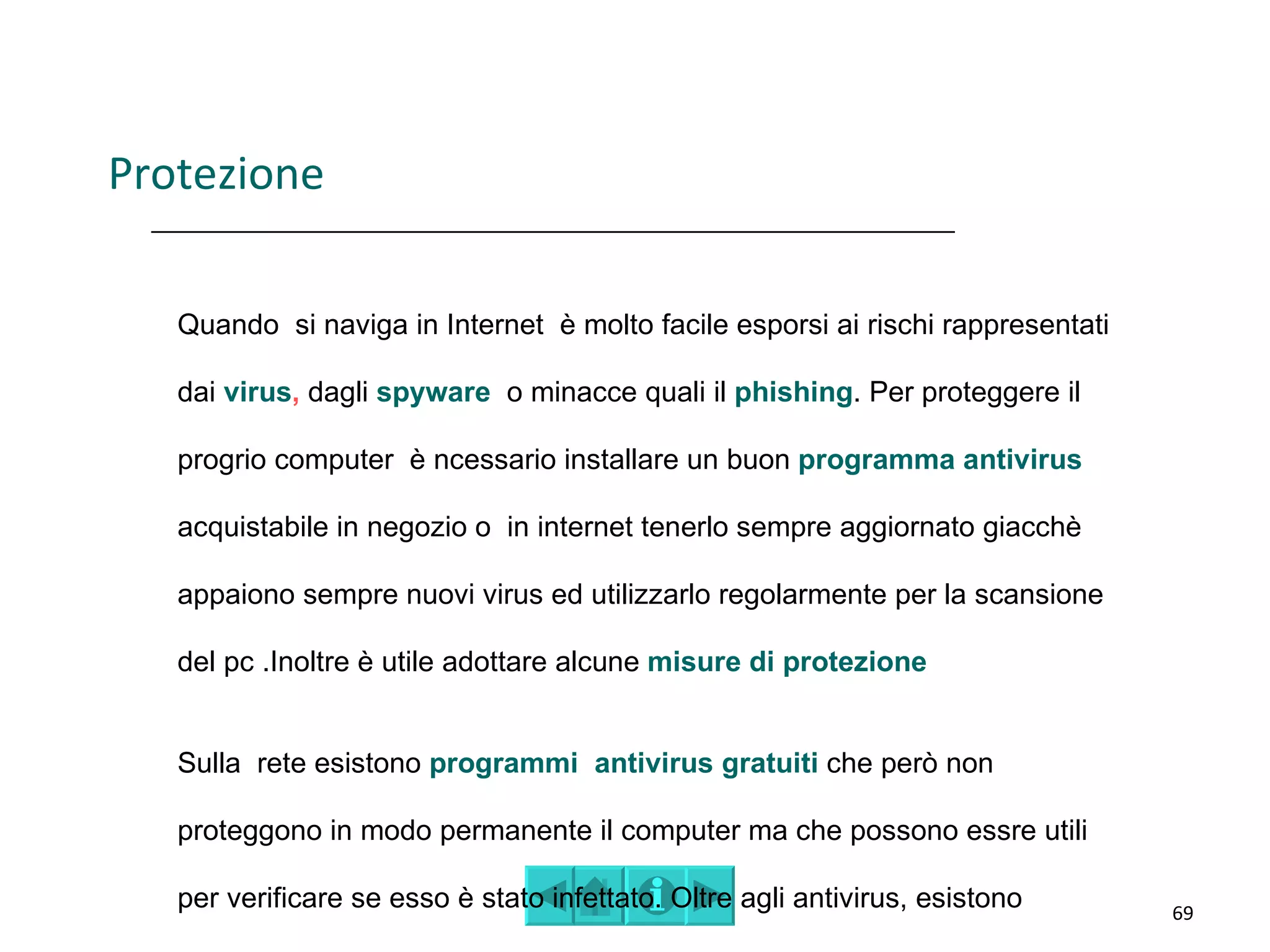 Protezione

   Quando si naviga in Internet è molto facile esporsi ai rischi rappresentati

   dai virus, dagli spyware o minacce quali il phishing. Per proteggere il

   progrio computer è ncessario installare un buon programma antivirus

   acquistabile in negozio o in internet tenerlo sempre aggiornato giacchè

   appaiono sempre nuovi virus ed utilizzarlo regolarmente per la scansione

   del pc .Inoltre è utile adottare alcune misure di protezione


   Sulla rete esistono programmi antivirus gratuiti che però non

   proteggono in modo permanente il computer ma che possono essre utili

   per verificare se esso è stato infettato. Oltre agli antivirus, esistono      69
 