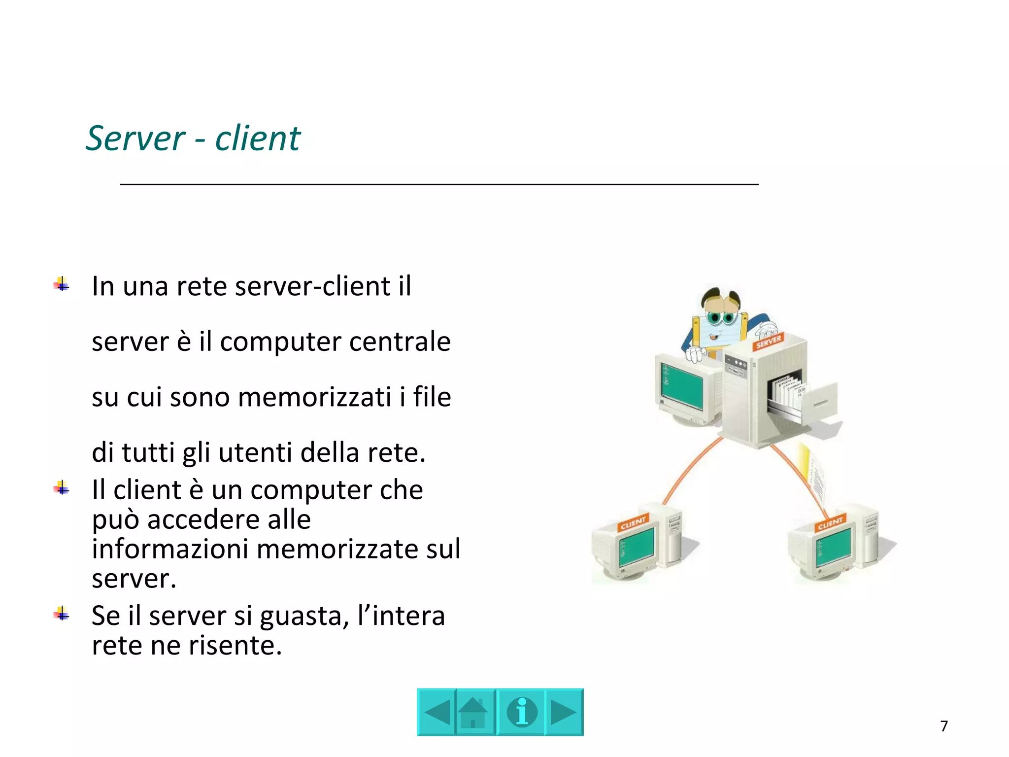Server - client


In una rete server-client il
server è il computer centrale
su cui sono memorizzati i file
di tutti gli utenti della rete.
Il client è un computer che
può accedere alle
informazioni memorizzate sul
server.
Se il server si guasta, l’intera
rete ne risente.

                                   7
 