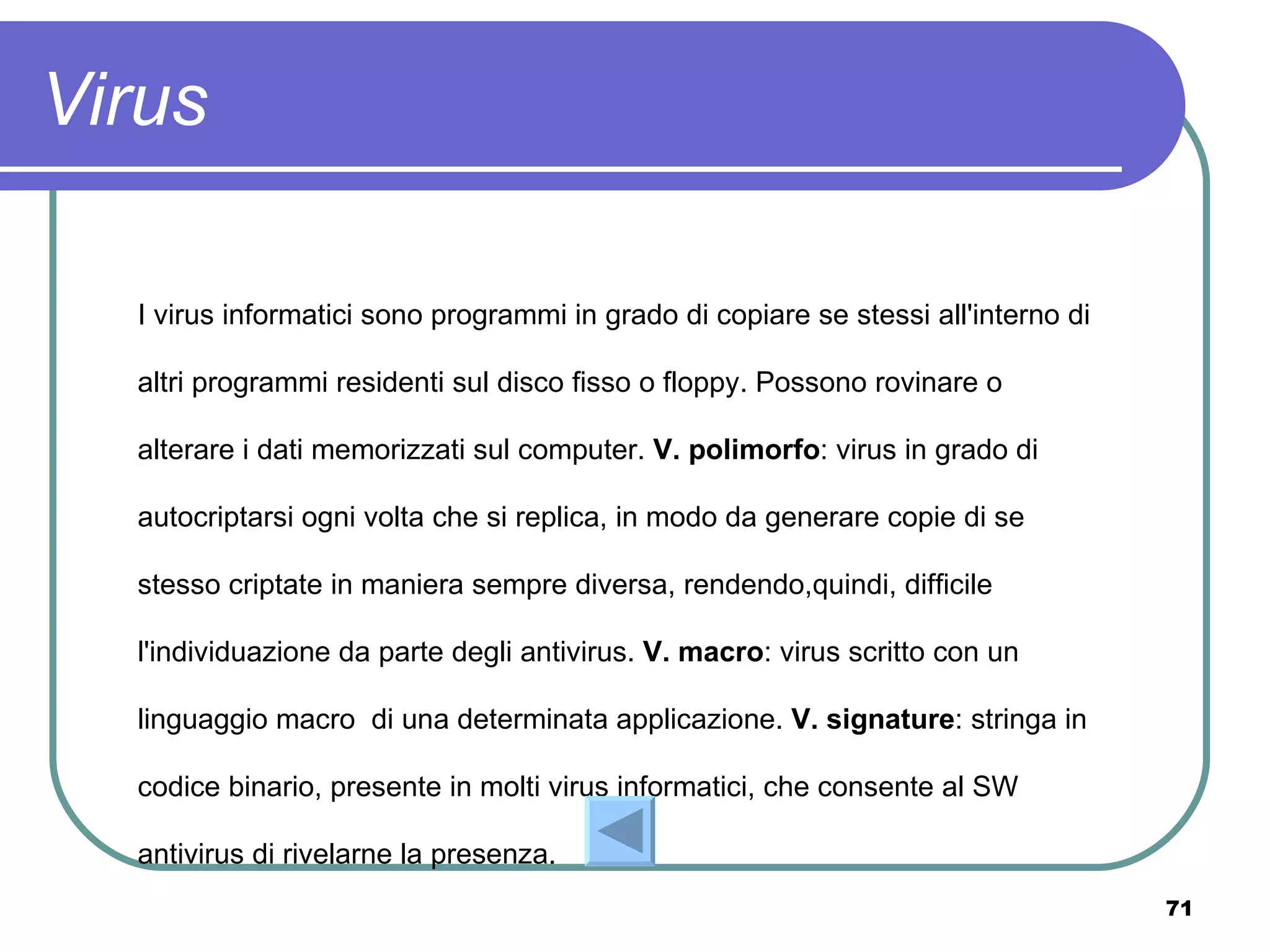 Virus

  I virus informatici sono programmi in grado di copiare se stessi all'interno di

  altri programmi residenti sul disco fisso o floppy. Possono rovinare o

  alterare i dati memorizzati sul computer. V. polimorfo: virus in grado di

  autocriptarsi ogni volta che si replica, in modo da generare copie di se

  stesso criptate in maniera sempre diversa, rendendo,quindi, difficile

  l'individuazione da parte degli antivirus. V. macro: virus scritto con un

  linguaggio macro di una determinata applicazione. V. signature: stringa in

  codice binario, presente in molti virus informatici, che consente al SW

  antivirus di rivelarne la presenza.
                                                                                    71
 