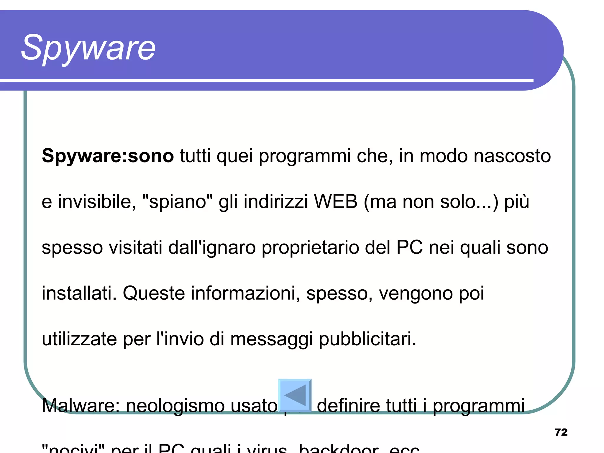 Spyware

 Spyware:sono tutti quei programmi che, in modo nascosto

 e invisibile, "spiano" gli indirizzi WEB (ma non solo...) più

 spesso visitati dall'ignaro proprietario del PC nei quali sono

 installati. Queste informazioni, spesso, vengono poi

 utilizzate per l'invio di messaggi pubblicitari.


 Malware: neologismo usato per definire tutti i programmi
                                                                  72
 