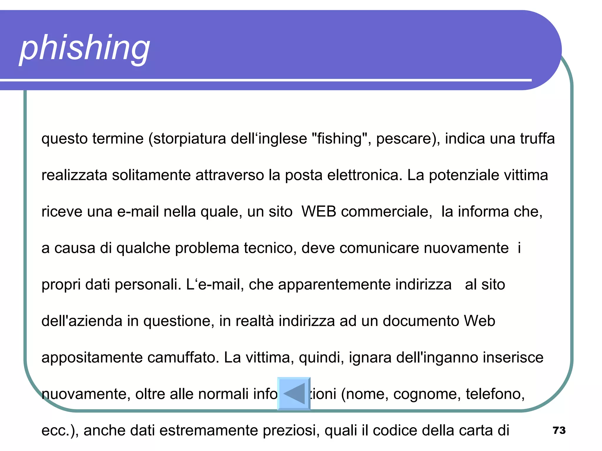 phishing

 questo termine (storpiatura dell‘inglese "fishing", pescare), indica una truffa

 realizzata solitamente attraverso la posta elettronica. La potenziale vittima

 riceve una e-mail nella quale, un sito WEB commerciale, la informa che,

 a causa di qualche problema tecnico, deve comunicare nuovamente i

 propri dati personali. L‘e-mail, che apparentemente indirizza al sito

 dell'azienda in questione, in realtà indirizza ad un documento Web

 appositamente camuffato. La vittima, quindi, ignara dell'inganno inserisce

 nuovamente, oltre alle normali informazioni (nome, cognome, telefono,

 ecc.), anche dati estremamente preziosi, quali il codice della carta di         73
 