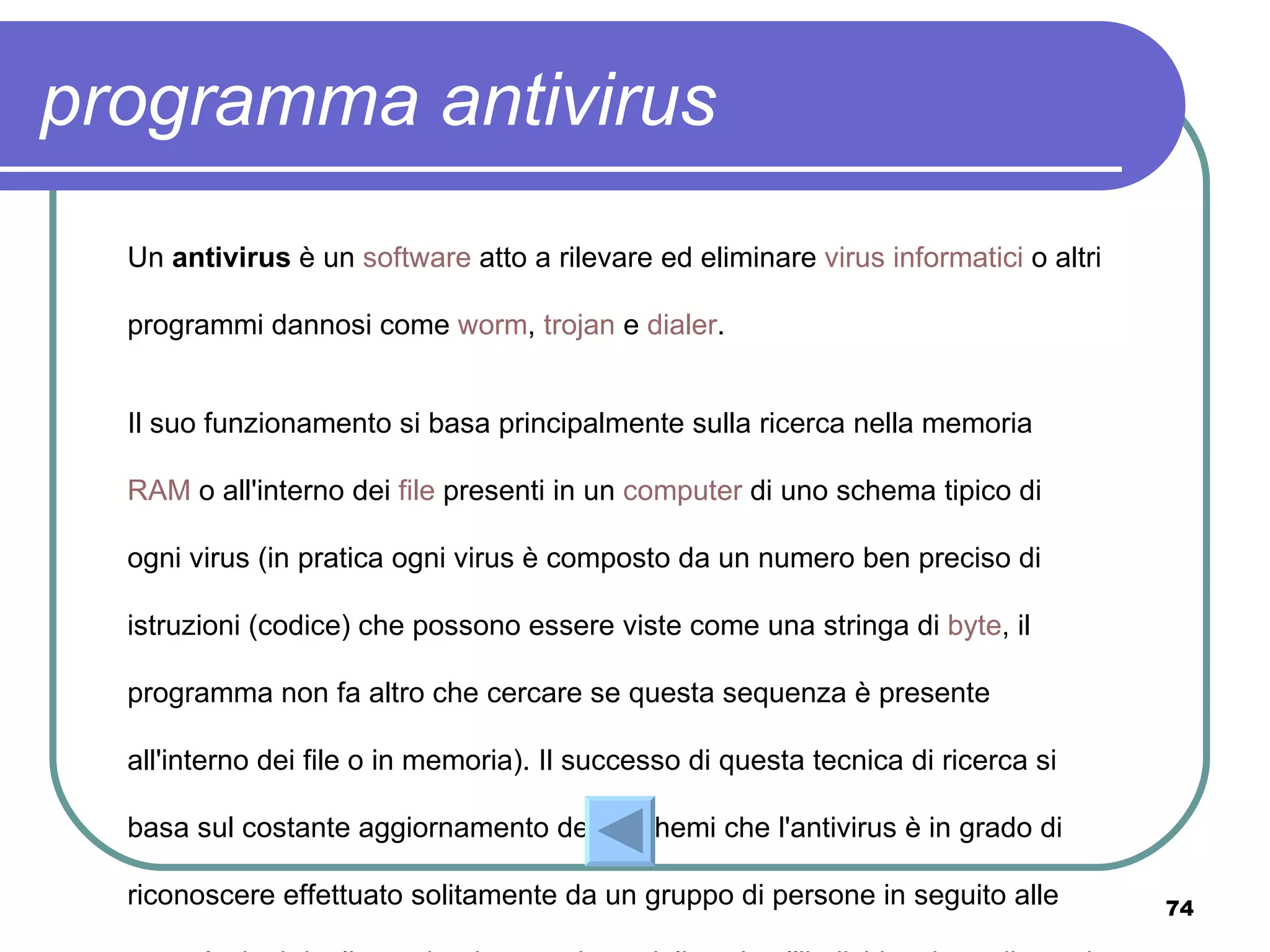 programma antivirus
  Un antivirus è un software atto a rilevare ed eliminare virus informatici o altri

  programmi dannosi come worm, trojan e dialer.


  Il suo funzionamento si basa principalmente sulla ricerca nella memoria

  RAM o all'interno dei file presenti in un computer di uno schema tipico di

  ogni virus (in pratica ogni virus è composto da un numero ben preciso di

  istruzioni (codice) che possono essere viste come una stringa di byte, il

  programma non fa altro che cercare se questa sequenza è presente

  all'interno dei file o in memoria). Il successo di questa tecnica di ricerca si

  basa sul costante aggiornamento degli schemi che l'antivirus è in grado di

  riconoscere effettuato solitamente da un gruppo di persone in seguito alle          74
 