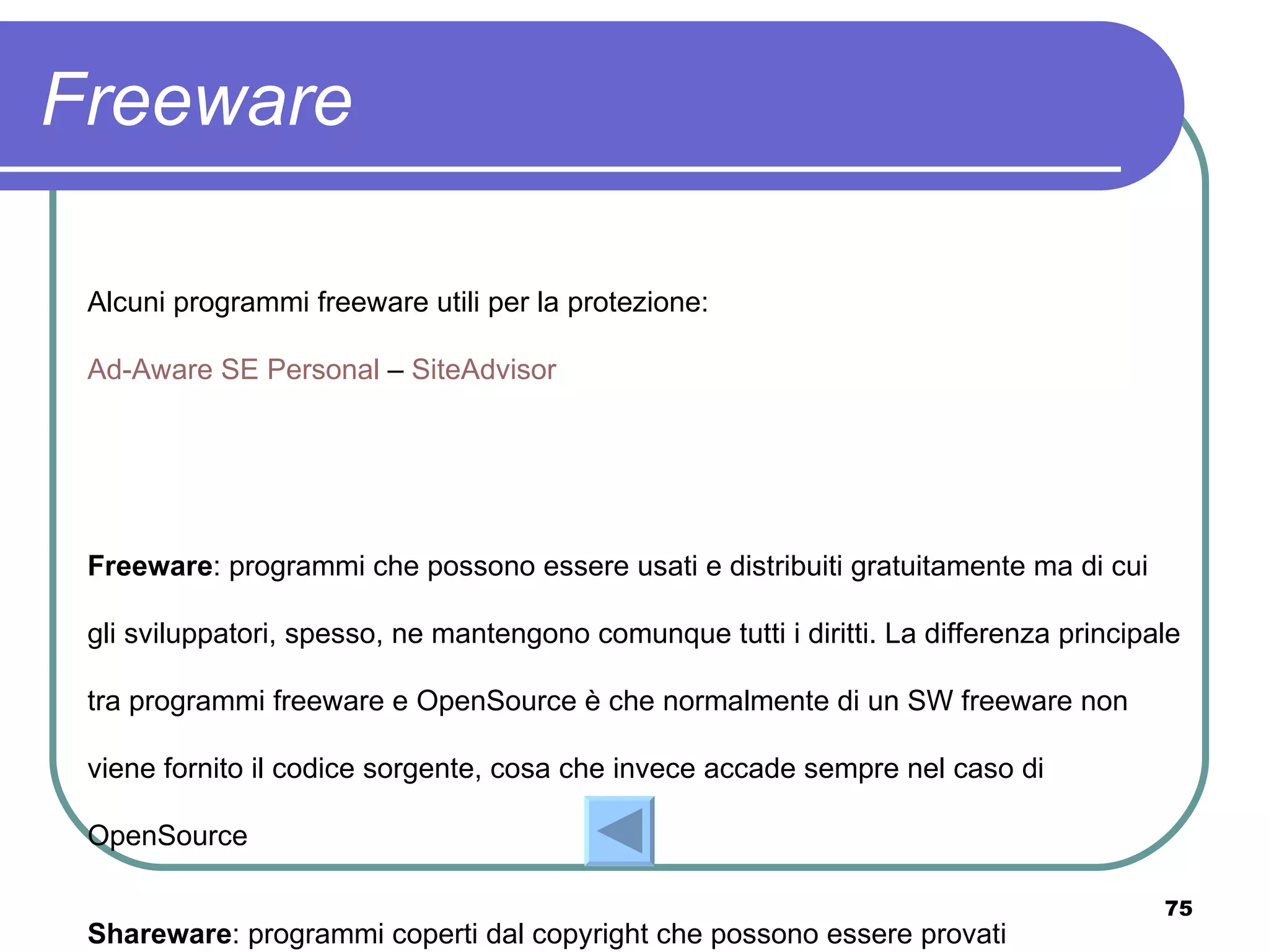 Freeware

 Alcuni programmi freeware utili per la protezione:

 Ad-Aware SE Personal – SiteAdvisor




 Freeware: programmi che possono essere usati e distribuiti gratuitamente ma di cui

 gli sviluppatori, spesso, ne mantengono comunque tutti i diritti. La differenza principale

 tra programmi freeware e OpenSource è che normalmente di un SW freeware non

 viene fornito il codice sorgente, cosa che invece accade sempre nel caso di

 OpenSource

                                                                                         75
 Shareware: programmi coperti dal copyright che possono essere provati
 