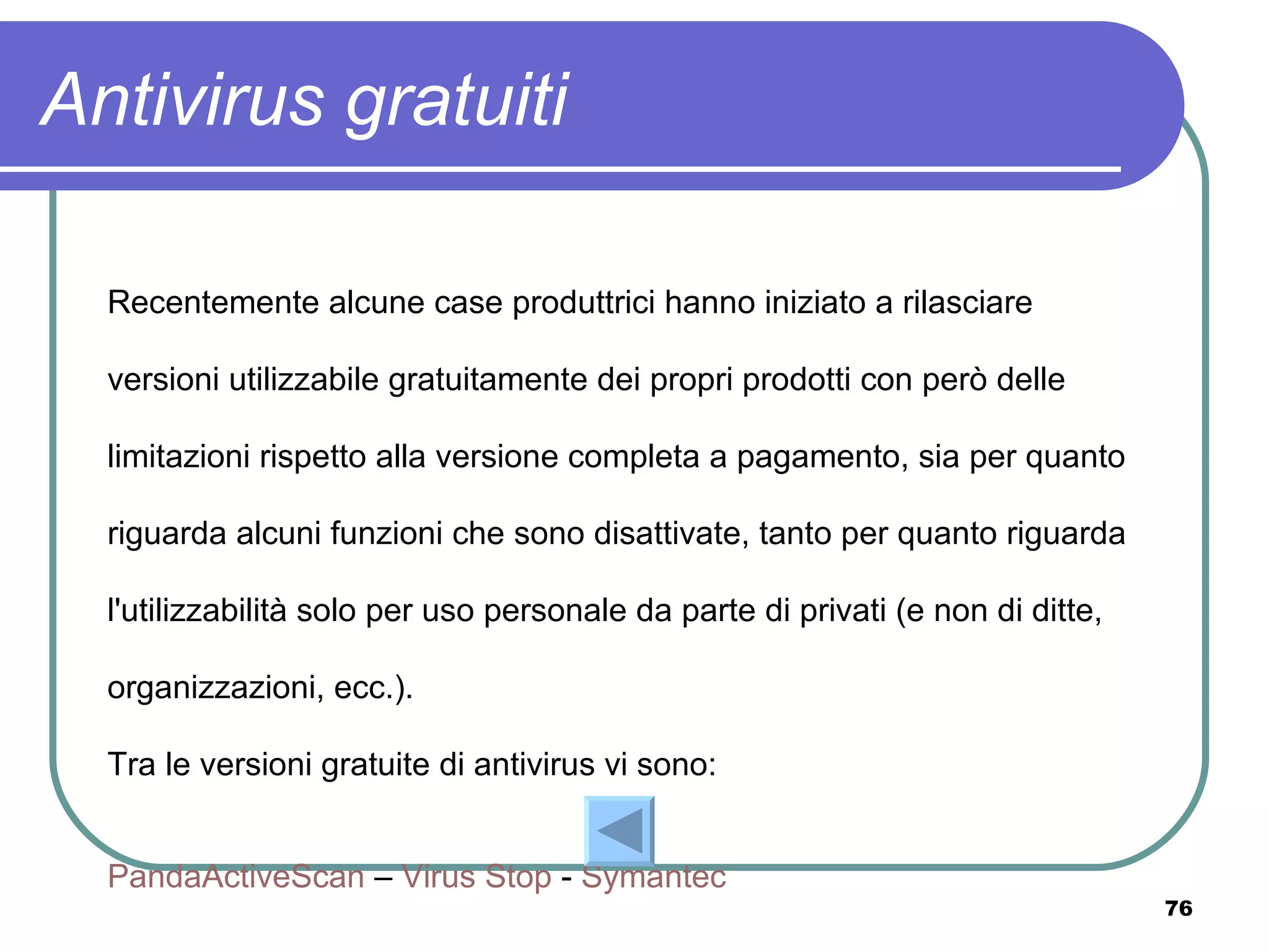Antivirus gratuiti

  Recentemente alcune case produttrici hanno iniziato a rilasciare

  versioni utilizzabile gratuitamente dei propri prodotti con però delle

  limitazioni rispetto alla versione completa a pagamento, sia per quanto

  riguarda alcuni funzioni che sono disattivate, tanto per quanto riguarda

  l'utilizzabilità solo per uso personale da parte di privati (e non di ditte,

  organizzazioni, ecc.).

  Tra le versioni gratuite di antivirus vi sono:


  PandaActiveScan – Virus Stop - Symantec
                                                                                 76
 