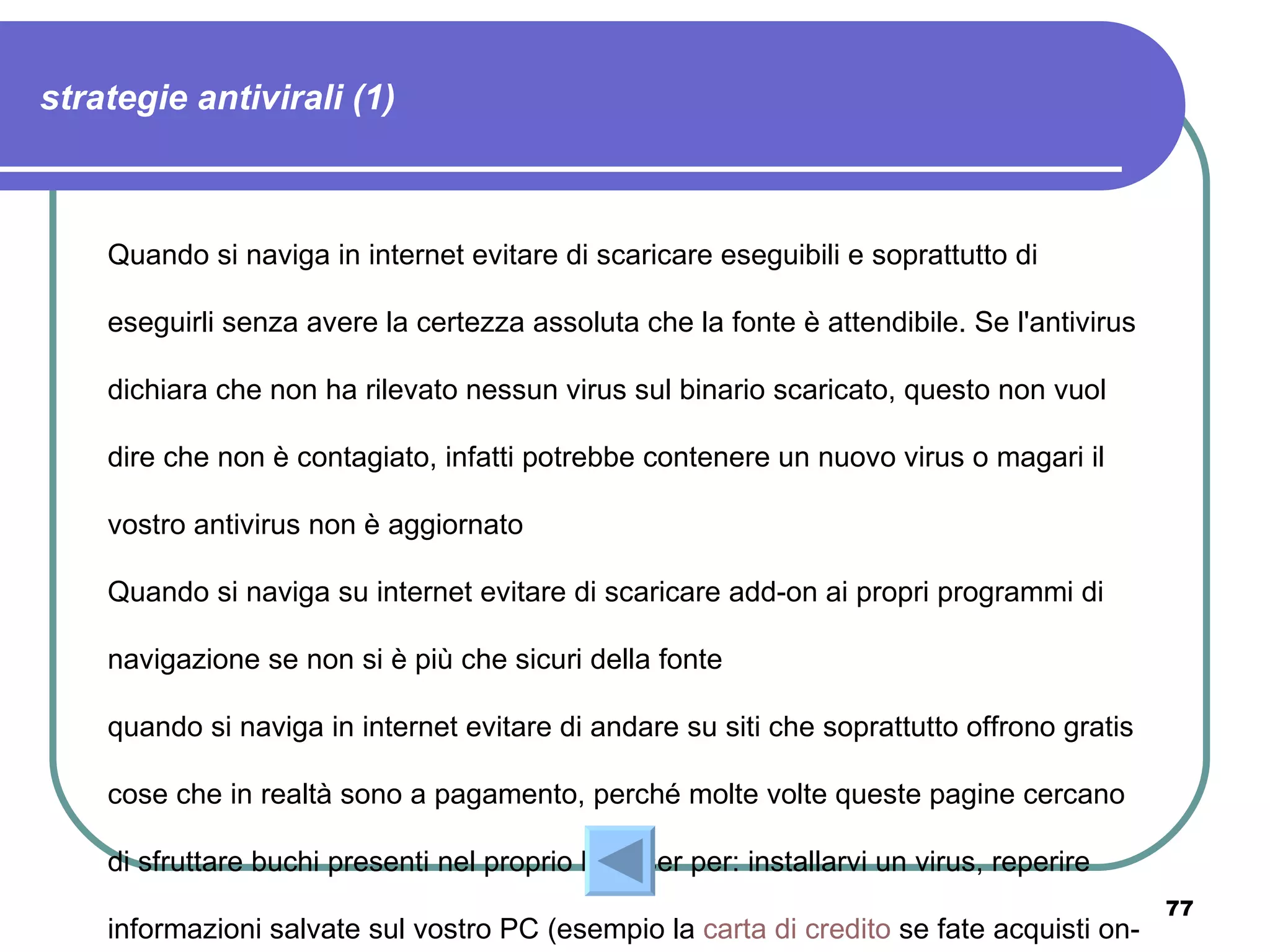 strategie antivirali (1)



    Quando si naviga in internet evitare di scaricare eseguibili e soprattutto di

    eseguirli senza avere la certezza assoluta che la fonte è attendibile. Se l'antivirus

    dichiara che non ha rilevato nessun virus sul binario scaricato, questo non vuol

    dire che non è contagiato, infatti potrebbe contenere un nuovo virus o magari il

    vostro antivirus non è aggiornato

    Quando si naviga su internet evitare di scaricare add-on ai propri programmi di

    navigazione se non si è più che sicuri della fonte

    quando si naviga in internet evitare di andare su siti che soprattutto offrono gratis

    cose che in realtà sono a pagamento, perché molte volte queste pagine cercano

    di sfruttare buchi presenti nel proprio browser per: installarvi un virus, reperire
                                                                                            77
    informazioni salvate sul vostro PC (esempio la carta di credito se fate acquisti on-
 