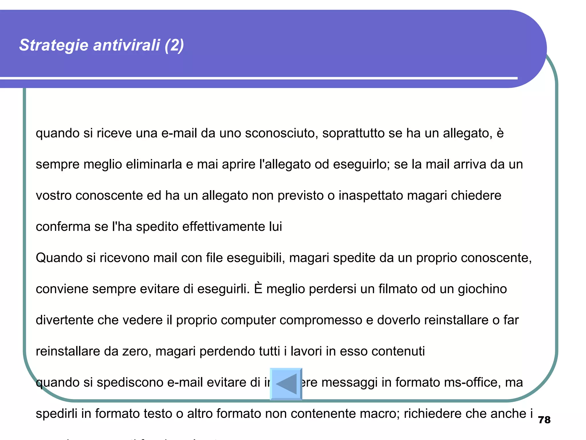 Strategie antivirali (2)




  quando si riceve una e-mail da uno sconosciuto, soprattutto se ha un allegato, è

  sempre meglio eliminarla e mai aprire l'allegato od eseguirlo; se la mail arriva da un

  vostro conoscente ed ha un allegato non previsto o inaspettato magari chiedere

  conferma se l'ha spedito effettivamente lui

  Quando si ricevono mail con file eseguibili, magari spedite da un proprio conoscente,

  conviene sempre evitare di eseguirli. È meglio perdersi un filmato od un giochino

  divertente che vedere il proprio computer compromesso e doverlo reinstallare o far

  reinstallare da zero, magari perdendo tutti i lavori in esso contenuti

  quando si spediscono e-mail evitare di includere messaggi in formato ms-office, ma

  spedirli in formato testo o altro formato non contenente macro; richiedere che anche i   78
 