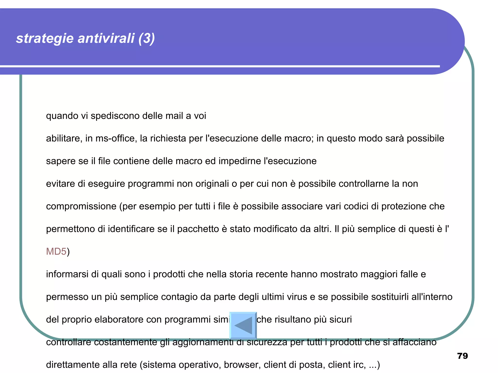 strategie antivirali (3)




     quando vi spediscono delle mail a voi

     abilitare, in ms-office, la richiesta per l'esecuzione delle macro; in questo modo sarà possibile

     sapere se il file contiene delle macro ed impedirne l'esecuzione

     evitare di eseguire programmi non originali o per cui non è possibile controllarne la non

     compromissione (per esempio per tutti i file è possibile associare vari codici di protezione che

     permettono di identificare se il pacchetto è stato modificato da altri. Il più semplice di questi è l'

     MD5)

     informarsi di quali sono i prodotti che nella storia recente hanno mostrato maggiori falle e

     permesso un più semplice contagio da parte degli ultimi virus e se possibile sostituirli all'interno

     del proprio elaboratore con programmi simili, ma che risultano più sicuri

     controllare costantemente gli aggiornamenti di sicurezza per tutti i prodotti che si affacciano
                                                                                                              79
     direttamente alla rete (sistema operativo, browser, client di posta, client irc, ...)
 