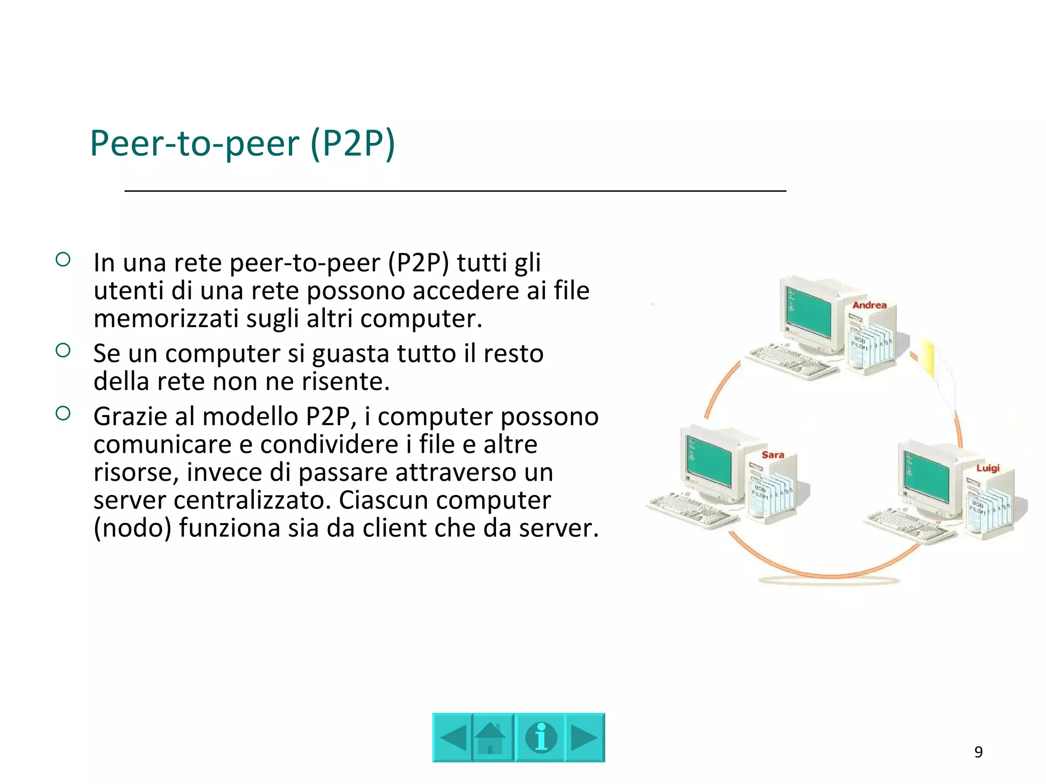 Peer-to-peer (P2P)

   In una rete peer-to-peer (P2P) tutti gli
    utenti di una rete possono accedere ai file
    memorizzati sugli altri computer.
   Se un computer si guasta tutto il resto
    della rete non ne risente.
   Grazie al modello P2P, i computer possono
    comunicare e condividere i file e altre
    risorse, invece di passare attraverso un
    server centralizzato. Ciascun computer
    (nodo) funziona sia da client che da server.




                                                   9
 