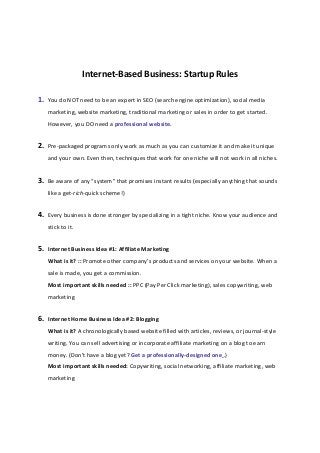Internet-Based Business: Startup Rules
1. You do NOT need to be an expert in SEO (search engine optimization), social media
marketing, website marketing, traditional marketing or sales in order to get started.
However, you DO need a professional website.
2. Pre-packaged programs only work as much as you can customize it and make it unique
and your own. Even then, techniques that work for one niche will not work in all niches.
3. Be aware of any “system” that promises instant results (especially anything that sounds
like a get-rich-quick scheme!)
4. Every business is done stronger by specializing in a tight niche. Know your audience and
stick to it.
5. Internet Business Idea #1: Affiliate Marketing
What is it? :: Promote other company’s products and services on your website. When a
sale is made, you get a commission.
Most important skills needed :: PPC (Pay Per Click marketing), sales copywriting, web
marketing
6. Internet Home Business Idea #2: Blogging
What is it? A chronologically based website filled with articles, reviews, or journal-style
writing. You can sell advertising or incorporate affiliate marketing on a blog to earn
money. (Don’t have a blog yet? Get a professionally-designed one .)
Most important skills needed: Copywriting, social networking, affiliate marketing, web
marketing
 