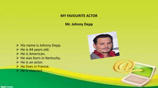 MY FAVOURITE ACTOR
Mr. Johnny Depp
 His name is Johnny Depp.
 He is 44 years old.
 He is American.
 He was born in Kentucky.
 He is an actor.
 He lives in France.
 He is married.
 