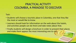 PRACTICAL ACTIVITY
COLOMBIA, A PARADISE TO DISCOVER
Task:
• Students will choose a touristic place in Colombia, one that they like
the most or would like to know.
• Learners should look for information on the web about the hotels,
and activities people can do there and take notes about that.
• Finally students will design a brochure in order to present their places
and make them appear the most interesting one to visit.
 