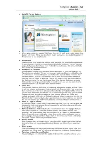 Computer Education            10
                                                                       Internet Basic

Autofill Forms Button




When you encounter a page that has a form on it, such as an order page, this
button will make filling out the form much easier. See the Autofill section in
Preferences to use this feature.

Back Button
Use this button to go back to the previous page opened in this particular browser window.
In some browsers, holding the mouse down on this button produces a menu of previous
pages, that you can then choose from. In other browsers, there‟s a little arrow next to the
Back button that produces this menu.
Bookmarks or Favorites
You can easily create a shortcut to your favorite web pages by using the Bookmark (or
Favorites) menu or button. This is a very important feature and it works a little differently
in each browser. In Internet Explorer, use the Favorites Menu to Add to Favorites. You
can then use the Organize Favorites menu item to place your bookmark in a folder or
particular place in the list. In Netscape, FireFox and Safari, choose Add Bookmark from
the Bookmark menu. You can then choose Show All or Manage Bookmarks to create
folders and/or rearrange your bookmarks. In most browsers you can also place favorite
websites to an area just above the main browser window.
Close Box
This button in the upper right corner of the window will close the browser window. If there
is only one browser window open, the program will exit. One way to tell if you have more
than one browser window open is to look at the button bar at the bottom of the screen. If
you see more than one button with the icon of the browser you are using, you can switch
between the open windows by clicking on these buttons. Another way to deal with
multiple windows is to Minimize or Restore the window to its pre-maximized size. On the
Macintosh, there‟s a similar button, but separate windows are more obvious and closing
the last one does not quit the browser. (See also: Minimize or Restore and Maximize.)
Fonts or Larger or Smaller
In Internet Explorer a button called Fonts gives you a menu to choose the size of the text
displayed in the browser window. Some browsers offer two buttons, Larger and Smaller
to change the size of the text.
Forward ButtonLike the Back button, the Forward button takes you to pages that you
have previously seen in a particular browser window. The Forward button is only
available if you have used the Back button and want to go Forward to where you were
before. In some browsers,holding the mouse down on this button produces a menu of
previous pages, that you can then choose from. In other browsers, there‟s a little arrow
next to the Forward button that produces this menu.
History Button
Most browsers offers a History button or menu item which allows you to look at the last
several hundred web pages you‟ve been to, and select one of them for an easy return
path.
Home Button
This button takes you to the page that has been designated as your “home” page. You
can select your “home page” in the browser‟s Preferences (or Internet Options) section.
Favorites, Links or Personal Toolbar
You can add your own buttons to this toolbar. In Explorer it is called Favorites or Links
 