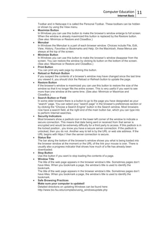 Computer Education             11
                                                                        Internet Basic

Toolbar and in Netscape it is called the Personal Toolbar. These toolbars can be hidden
or shown by using the View menu.
Maximize Button
In Windows you can use this button to make the browser‟s window enlarge to full screen.
When the window is already maximized this button is replaced by the Restore button.
(See also: Minimize or Restore and CloseBox.)
Menubar
In Windows the Menubar is a part of each browser window. Choices include File, Edit,
View, History, Favorites or Bookmarks and Help. On the Macintosh, these Menus are
always at the top of the screen.
Minimize Button
In Windows you can use this button to make the browser‟s window disappear from the
screen. You can restore the window by clicking its button on the bottom of the screen.
(See also: Maximize or Restore and CloseBox.)
Print Button
You can print any web page by clicking this button.
Reload or Refresh Button
If you suspect the contents of a browser‟s window may have changed since the last time
you viewed it, you should click the Reload or Refresh button to update the page.
Restore Button
If the browser‟s window is maximized you can use this button to restore the size of the
window so that it no longer fills the entire screen. This is very useful if you want to see
more than one window at the same time. (See also: Minimize or Maximize and
CloseBox.)
Search Button or Field
In some older browers there is a button to go to the page you have designated as your
“search” page. You can select your “search page” in the browser‟s preferences section or
by clicking the “Choose a Search Engine” button in the Search window. Most browsers
now have a search field, at the right end of the main button bar, which you can type into
to perform Internet searches.
Security Indicators
Most browsers show a padlock icon in the lower left corner of the window to indicate a
secure connection. This means that data being sent or received from that server is
encrypted and would be extremely difficulty for a third party to access. If this padlock is in
the locked position , you know you have a secure server connection. If the padlock is
unlocked, then you do not. Another way to tell is by the URL or web site address. If the
URL begins with https:// then the server connection is secure.
Status Bar
The bar along the bottom of the browser‟s window shows you what is being loaded into
the browser window at the moment or the URL of the link your mouse is over. There is
usually also a progress indicator that shows how much of a file has already been
downloaded.
Stop Button
Use this button if you want to stop loading the contents of a page.
Window Title
The title of the web page appears in the browser window‟s title. Sometimes pages don‟t
have titles. When you bookmark a page, the window‟s title is used to identify the
bookmark.
The title of the web page appears in the browser window‟s title. Sometimes pages don‟t
have titles. When you bookmark a page, the window‟s title is used to identify the
bookmark.
Safe Browsing Practices
Make sure your computer is updated!
Detailed directions on updating Windows can be found here:
http://www.bio.fsu.edu/complabs/using_windowsupdate.php
 