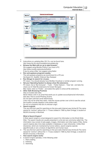 Computer Education           12
                                                                     Internet Basic




Instructions on updating Mac OS 10.x can be found here:
http://www.bio.fsu.edu/complabs/macupdate.php
Browse the Web with an up to date browser!
We suggest using Mozilla Firefox if you have a PC:
http://www.mozilla.org/products/firefox/
If you‟re using a Mac, we suggest using Safari.
Run anti-spyware programs weekly.
The anti-spyware programs we recommend for a PC are:
Ad-Aware 6.0, SpyBot, Webroot Spy Sweeper
Run Stinger to search for viruses.
PC Users: You should already have McAfee VirusScan or similar program running.
Set your Operating System to always show file extensions.
PC Users: Go to „My Computer‟ - „Tools‟ - „Folder Options‟ - „View‟ tab - and take the
check out of „Hide file extensions for known file types‟.
Mac Users: Click on „Finder‟ - and select the option to show all file extensions.
Other Safe Browsing Practices
Stay on trusted web sites.
Never follow a link in an email that wants you to update account/personal information.
See also; How to avoid Phishing Scams
Do not open unknown email attachments.
Links may not be what they seem. Hold the mouse pointer over a link to see the actual
link location (usually displays in the bottom left).
Do not run programs that are of unknown origin.
Search engines
The very first tool used for searching on the (pre-web) Internet was Archie.[3] The name
stands for “archive” without the “v.” It was created in 1990 by Alan Emtage, a student at
McGill University in Montreal.

What is Search Engine?
A Web search engine is a tool designed to search for information on the World Wide
Web. The search results are usually presented in a list and are commonly called hits. The
information may consist of web pages, images, information and other types of files. Some
search engines also mine data available in databases or open directories. Unlike Web
directories, which are maintained by human editors, search engines operate
algorithmically or are a mixture of algorithmic and human input.
The very first tool used for searching on the (pre-web) Internet was Archie.[3] The name
stands for “archive” without the “v.” It was created in 1990 by Alan Emtage, a student at
McGill University in Montreal.
How search engine works
A search engine operates, in the following order
1. Web crawling
2. Indexing
3. Searching
 