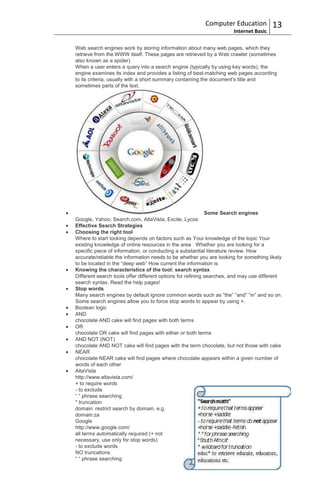 Computer Education           13
                                                                     Internet Basic

Web search engines work by storing information about many web pages, which they
retrieve from the WWW itself. These pages are retrieved by a Web crawler (sometimes
also known as a spider)
When a user enters a query into a search engine (typically by using key words), the
engine examines its index and provides a listing of best-matching web pages according
to its criteria, usually with a short summary containing the document‟s title and
sometimes parts of the text.




                                                            Some Search engines
Google, Yahoo, Search.com, AltaVista, Excite, Lycos
Effective Search Strategies
Choosing the right tool
Where to start looking depends on factors such as Your knowledge of the topic Your
existing knowledge of online resources in the area Whether you are looking for a
specific piece of information, or conducting a substantial literature review. How
accurate/reliable the information needs to be whether you are looking for something likely
to be located in the “deep web” How current the information is
Knowing the characteristics of the tool: search syntax
Different search tools offer different options for refining searches, and may use different
search syntax. Read the help pages!
Stop words
Many search engines by default ignore common words such as “the” “and” “in” and so on.
Some search engines allow you to force stop words to appear by using +.
Boolean logic
AND
chocolate AND cake will find pages with both terms
OR
chocolate OR cake will find pages with either or both terms
AND NOT (NOT)
chocolate AND NOT cake will find pages with the term chocolate, but not those with cake
NEAR
chocolate NEAR cake will find pages where chocolate appears within a given number of
words of each other
AltaVista
http://www.altavista.com/
+ to require words
- to exclude
“ “ phrase searching
* truncation
domain: restrict search by domain, e.g.
domain:za
Google
http://www.google.com/
all terms automatically required (+ not
necessary, use only for stop words)
- to exclude words
NO truncations
“ “ phrase searching
 