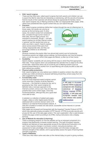 Computer Education             14
                                                                        Internet Basic

Kids’ search engines
These are free Web tools, called search engines that both parents and children can use
to search the Net for sites that are interesting or entertaining, with the security of knowing
that the results of their searches will almost always be appropriate for families. Some
kids‟ search engines rely on filtering schemes to filter out inappropriate Web pages, while
others have preselected lists of good content that you can search through.
Precision
Kids‟ search engines sometimes define their content through the use of a filtering tool. In
those cases, the results can only be as
precise as the tool being used. In other
cases, the content comes from preselected
lists, compiled through human review of
Web sites, that are highly precise. It is
important to remember, though — kid-safe
search engines do not filter Internet content
in general, just the results that come up
when you enter a search. Search engines
alone cannot prevent Web users from
visiting inappropriate sites, but they can
encourage children to do otherwise.
Control
Whoever maintains the engine often has almost total control over its functioning.
Sometimes parents can toggle various settings, but final authority over how the engines
work, or over the ways in which Web pages are filtered, is often out of their hands.
Scalability
Search engines‟ scalability will vary along with the ways in which they find appropriate
Web sites. Those engines which use preselected lists will take time to adapt to the influx
of new sites, while those which use an on-the-fly sort of filtering scheme (such as
keyword-based filtering or another form of rapid filtering) will usually be able to deal with
them without any problem.
Physical safety protections
Kids‟ search engines can only redirect your children to positive content; they often can‟t
protect your child‟s emotional or physical well being should they venture away from the
sites suggested by the engine.
Functionality costs
Even the most expansive search engines cannot
comb more than a fraction of all the Internet‟s
resources — the Internet is simply too big, and is
growing too fast. Kids‟ search engines by
definition take a narrower approach to the
Internet‟s content, and as such, they are often less
powerful than some of their larger, more fully
functional brethren, although they are a good deal
more safe for kids.

A website is a collection of related web pages,
images, videos or other digital assets that are
addressed with a common domain name or IP
address in an Internet Protocol-based network. A
web site is hosted on at least one web server, accessible via the Internet or a private
local area network.
Web pages are accessed and transported with the Hypertext Transfer Protocol (HTTP),
which may optionally employ encryption (HTTP Secure, HTTPS) to provide security and
privacy for the user of the web page content. The user‟s application, often a web browser,
renders the page content according to its HTML markup instructions onto a display
terminal.
Use of Website for education (e-learning)
There is emerging research on how the website can be an important component of a
program that significantly increases student learning. This type of program requires
students and teachers to have appropriate access to the Internet and instruction in its
use. It also requires changes in curriculum content, instructional practices, and
assessment to take advantage of the communication and information storage and
retrieval strengths of the website, and to appropriately assess the types of learning these
strengths engenders.
Types of Websites
There are a few million active web sites on the internet today (no point in giving numbers,
 