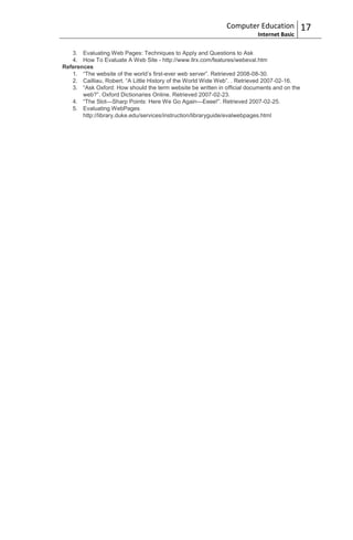 Computer Education             17
                                                                          Internet Basic

   3. Evaluating Web Pages: Techniques to Apply and Questions to Ask
   4. How To Evaluate A Web Site - http://www.llrx.com/features/webeval.htm
References
   1. “The website of the world‟s first-ever web server”. Retrieved 2008-08-30.
   2. Cailliau, Robert. “A Little History of the World Wide Web”. . Retrieved 2007-02-16.
   3. “Ask Oxford: How should the term website be written in official documents and on the
       web?”. Oxford Dictionaries Online. Retrieved 2007-02-23.
   4. “The Slot—Sharp Points: Here We Go Again—Eeee!”. Retrieved 2007-02-25.
   5. Evaluating WebPages
       http://library.duke.edu/services/instruction/libraryguide/evalwebpages.html
 