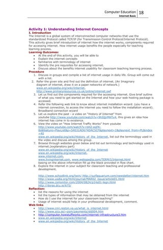 Computer Education          18
                                                                     Internet Basic



Activity 1: Understanding Internet Concepts
I. Introduction
The Internet is a global system of interconnected computer networks that use the
standardized Protocol called TCP/IP (for Transmission Control Protocol/Internet Protocol).
This activity gives brief introduction of internet how the internet works, components required
for accessing internet. How internet usage benefits the people especially for teaching
learning process.
Learning Outcomes:
       At the end of this activity, you will be able to
       Explain the internet concepts
       familiarize with terminology of internet
       Identify the pre requisites for accessing internet.
       Discuss about the benefits internet usability for classroom teaching learning process.
Procedure
    1. Discuss in groups and compile a list of internet usage in daily life. Group will come out
       with a list.
   2. Refer the given site and find out the definition of internet. (An Imaginary
      diagram of internet, draw it on a paper networks of network.)
      www.en.wikipedia.org/wiki/Internet,
      http://www.primaryresources.co.uk/online/internet.swf
    3. Let us find out the components required for the accessing internet. Give brief outline
       of what you need to get started on the Internet and how your web hosting package is
       accessed.
    4. Refer the following web link to know about internet installation wizard. (you have a
       internet connection, to access the internet you need to follow the installation wizard).
       Broadband connection wizard
    5. Let us explore the past - a video on “History of Internet” from
       youtube http://www.youtube.com/watch?v=9hIQjrMHTv4, this gives an idea how
       internet has come in to existence.
    6. View the video on “How Internet Traffic Works” from youtube
       http://www.youtube.com/watch?v=bH2-eqFK-
       8s&feature=PlayList&p=54031AD674DAC5CF&playnext=1&playnext_from=PL&index
       =40
       www.en.wikipedia.org/wiki/History_of_the_Internet, list out the terminology used in
       the video and discuss among the group.
    7. Browse through websites given below and list out terminology and technology used in
       internet.(explanatory part)
       www.en.wikipedia.org/wiki/History_of_the_Internet
       www.en.wikipedia.org/wiki/Internet,
       www.internet.com,
       www.livinginternet.com, www.webopedia.com/TERM/I/Internet.html
       basing on the above information fill up the black provided in flow chart.
    8. Explore the internet in your subject for classroom teaching and professional
       development.

      http://www.schoollink.org/twin/ http://surfaquarium.com/newsletter/internet.htm
      http://www.usdla.org/html/journal/MAR02_Issue/article01.html
      http://www.csmonitor.com/2004/0824/p14s01-legn.html
      http://doras.dcu.ie/675/
Reflection:
      list the reasons for using the internet
      list the types of information that may be obtained from the internet
      How do I use the internet for your classroom teaching?
      Usage of internet would help in your professional development, comment.
Web links
      http://www.cnri.reston.va.us/what_is_internet.html
      http://www.sics.se/~psm/payments/sld004.htm
      http://computer.howstuffworks.com/internet-infrastructure3.htm
      www.en.wikipedia.org/wiki/Internet
      www.en.wikipedia.org/wiki/History_of_the_Internet
 