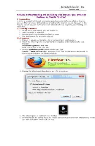 Computer Education            19
                                                                    Internet Basic


Activity 2: Downloading and Installing web browser (eg: Internet
                  Explorer or Mozilla Fire Fox)
I. Introduction:
In order to access the Internet, one needs special computer software called an Internet
browser. There are many different types of software for Internet access, however, in this
module; we will focus on multi-component Internet software programs, downloading and
installation.
II. Learning Outcomes:
        At the end of this activity, you will be able to
        State the steps to download
        Familiarise with the installation of web browser
        Use web browser for accessing internet
III. Procedure
    1. Discuss in groups and compile a list of various known web browsers.
    2. Watch the following video to understand downloading and installation of a web
        browser.
        Downloading Mozilla Fire Fox
        Click Start button at the Task Bar
    3. Launch Internet Explorer In the address bar, type
        in http://www.mozilla.com/ and press Enter. The Mozilla website will appear on
        the screen and click on the following button.




   4. Display the following window click on save file on desktop.




   5. The following icon is visible on your desktop
   6. Double click on the icon to install the Firefox browser in your computer. The following window
      you want to run this file? CLICK ON Run
 