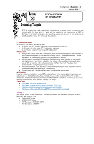 Computer Education            2
                                                                                Internet Basic


                                           INTRODUCTION TO
                                            ICT INTEGRATION




        ICT is a potential tool makes our professional practice more interesting and
        meaningful. In this activity, you will be realizing the relevance of ICT in
        Schools by critically analyzing the existing resources, extent of use and design
        strategies to create ICT enabled classrooms.



II Leaning Outcomes:
At the end of this activity, you will be able:
         to realize how ICT enabled classrooms enhance students learning
         to develop interest in using ICT in classroom practices
         to identify the scope of integrating ICT in Education
III Procedure
         Analyze the current state of ICT integration: First provide a description of the school's ICT
         resources and facilities. Include a summary if the staff ICT development levels. Use the
         framework as the basis for analyzing the current state of learning.
         Identify key principles for ICT integration: Based on your understanding of this module,
         identify between 5 and 10 key principles that should influence all activity regarding the
         use of ICT for learning in the school, including staff development. Provide a clear
         explanation for each principle that you include.
         Recommendations: From the above understanding identify the most important activities
         that should take place regarding ICT Integration.
         Think of an action Plan for realizing plans in programs in your school
IV Reflection
Imagine a classroom situation, where ICT is not at all used in the teaching learning process and
is dominated by the traditional teaching methods. Compare this context with the ICT enabled
classrooms. List how these two classrooms are different from each other. According to you which
learning environment is more learners friendly. And Why?
V Web links
         http://www.thecorner.org/elearning/
         http://www.mcqueens.net/mcqueen-ntl/dis/toc_/Pt07.html
         http://ace.schoolnet.org.za/cd/docs/ed.ediary_portfolio.htm
         http://www.odlaa.org/publications/2003Proceedings/pdfs/mcnickle.pdf

Activity 3
Use goggle search for the following ICT policies and reports and prepare a short note on word
document and same in a file.
        National ICT policy
        UNESCO ICT policy
        ICT Curriculum (NCERT, NCTE)
        ICT Standards- UNESCO
 