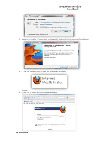 Computer Education          20
                                                                     Internet Basic




   7. Welcome to Mozilla Firefox wizard is displayed it guides till the completion of installation.




   8. CLICK the following icon to open the browser for accessing




      internet.
   9. Finally the browser windows displays as below




IV. Reflection:
 