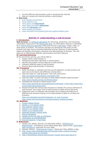 Computer Education         21
                                                                 Internet Basic


     List the different web browsers used in accessing the internet.
     How do I access the internet without a web browser
V. Web links
     www.Google.com/Chrome
     www.maxthon.com
     www.opera.com/download/
     www.apple.com/safari/download
     www.avantbrowser.com
     www.mozilla.com/firefox
     www.microsoft.com/windows/internet-explorer/default.aspx



               Activity 3: understanding a web browser
I. Introduction
Web browser is a software application for retrieving, presenting, and traversing
information resources on the World Wide Web. An information resource is identified
by a Uniform Resource Identifier (URI) and may be a web page, image, video, or
other piece of content. This activity will help you familiarize with basis of web
browser and open source browsers-definition and key features of web browsers.
Steps and benefits of browsers, elements and safe practices of browser. This will
help you to differentiate different web browsers and their features.
II. Learning Outcomes
At the end of this activity, you will be able to
        Explain what a web browser is.
        Familiarise with basic elements in web browsers
        identify and explore various features of web browsers
        Compare different types of web browsers.
        Discuss about safe practises in browsing.
III. Procedure
    1. Refer the books or websites and find out the definition of web browser and
        open source browsers and difference among them.
    2. View the video on “web Browsers” from how stuff works
        http://computer.howstuffworks.com/firefox.htm
    3. View the video “A quick overview of what makes Mozilla’s latest browser”
        http://www.mozilla.com/en-US/firefox/video/
    4. Complete the tutorial on Web browser from
        http://www.learnthenet.com/english/html/12browser_2.htm,http://www.hitm
        ill.com/internet/browsers.html
    5. Browse through the various web browsers to identify the various elements of
        web browser. Use screen shot of web browser to label various elements.
    6. Subgroups work on different web browsers and compare the features of
        different web browsers basing on the data prepare a table for at least two
        browsers.
        http://en.wikipedia.org/wiki/Comparison_of_web_browsers
        http://www.consumersearch.com/web-browser-reviews/compare
IV. Weblinks
    1. Amaya release history
    2. Mozilla 1.7.13 release notes
    3. AOL Explorer release notes
    4. Camino 1.5.5 release notes
    5. Firefox 3.5.3 release notes
    6. Netscape Browser release notes
    7. Opera changelogs
    8. Google Chrome for Mac at LifeHacker
    9. Information on WorldWideWeb
    10. Internet Explorer 7 Team blog
V. References
    1. Jacobs, Ian; Walsh, Norman (15 December 2004). "URI/Resource
        Relationships". Architecture of the World Wide Web, Volume One. World Wide
        Web Consortium. Retrieved 30 June 2009.
    2. Stewart, William. "Web Browser History". Retrieved 5 May 2009im a dog.
    3. http://www.searchenginejournal.com/mozilla-firefox-internet-browser-
        market-share-gains-to-74/1082/
    4. http://marketshare.hitslink.com/browser-market-share.aspx?qprid=0
 