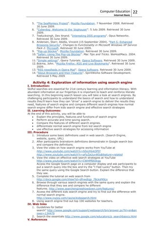 Computer Education          22
                                                                    Internet Basic

   5. "The SeaMonkey Project". Mozilla Foundation. 7 November 2008. Retrieved
       30 June 2009.
   6. "Cyberdog: Welcome to the 'doghouse!". 5 July 2009. Retrieved 30 June
       2009.
   7. Teelucksingh, Dev Anand. "Interesting DOS programs". Opus Networkx.
       Retrieved 30 June 2009.
   8. Andersen, Starr; Abella, Vincent (15 September 2004). "Part 5: Enhanced
       Browsing Security". Changes to Functionality in Microsoft Windows XP Service
       Pack 2. Microsoft. Retrieved 30 June 2009.
   9. "Pop-up blocker". Mozilla Foundation. Retrieved 30 June 2009.
   10. "Safari: Using The Pop-Up Blocker". Mac Tips and Tricks. WeHostMacs. 2004.
       Retrieved 30 June 2009.
   11. "Simple settings". Opera Tutorials. Opera Software. Retrieved 30 June 2009.
   12. Bokma, John. "Mozilla Firefox: RSS and Live Bookmarks". Retrieved 30 June
       2009.
   13. "RSS newsfeeds in Opera Mail". Opera Software. Retrieved 30 June 2009.
   14. "About Browsers and their Features". SpiritWorks Software Development.
       Retrieved 5 May 2009

    Activity 4: Exploration of information using search engine
I. Introduction:
Skilful searches are essential for 21st century learning and information literacy. With
abundant information at our fingertips it is important to teach and reinforce literate
searching. In this beginning search lesson you will take a look at search engines. By
challenging participants to understand the basics of search and how to understand
results they'll learn how they can "drive" a search engine to deliver the results they
need, features of search engine and compare different search engines how normal
search engine differ from kids search engine and effective search strategies
II. Learning Outcomes:
At the end of this activity, you will be able to
        Explain the principles, features and functions of search engine
        Perform accurate and time saving search.
        Compare the features of different search engines.
        differentiate normal search engine from kid search engine
        use effective search strategies for accessing information
III. Procedure
    1. Introduce some basic definitions used in web search. (Search Engine,
        website, query, URL)
    2. After participants brainstorm definitions demonstrate in Google search box
        and compare the definitions.
    3. View the video on how search engine works from YouTube at
        http://www.youtube.com/watch?v=h0xUHykOPtY
        http://www.youtube.com/watch?v=aFyZaUuvWIs&feature=related
    4. View the video on effective web search strategies at YouTube
        http://www.youtube.com/watch?v=CWHPf00Jkqg
        Access the Google Search page on a computer display and ask participants to
        put a search query into the box and try the “I Feel Lucky” button. Then try
        the same query using the Google Search button. Explain the difference that
        they see.
    5. Complete the tutorial on web search from
        http://docs.google.com/View?id=dfvwdtqp_78cksf49cx
    6. Browse through various search engines with the same query and explain the
        difference that they see and compare he different
        features. http://www.searchengineshowdown.com/features/
    7. Access the different kids search engine and try to find out the difference with
        normal search engine.
        http://www.ivyjoy.com/rayne/kidssearch.html
    8. Using search engine find out top 100 websites for teachers.
IV. Web links
    1. Guidelines for better
        search” http://www.google.com/support/websearch/bin/answer.py?hl=en&an
        swer=134479
    2. Search the essentials http://www.google.com/educators/p_searchbasics.html
V. References
 