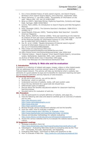 Computer Education          23
                                                                   Internet Basic

   1. For a more detailed history of early search engines, see Search Engine
       Birthdays (from Search Engine Watch), Chris Sherman, September 2003.
   2. Steve Lawrence; C. Lee Giles (1999). "Accessibility of information on the
       web". Nature 400: 107. doi:10.1038/21987.
   3. Bing Liu (2007), Web Data Mining: Exploring Hyperlinks, Contents and Usage
       Data. Springer, ISBN 3540378812
   4. Levene, Mark (2005). An Introduction to Search Engines and Web Navigation.
       Pearson.
   5. Hock, Randolph (2007). The Extreme Searcher's Handbook. ISBN 978-0-
       910965-76-7
   6. Javed Mostafa (February 2005). "Seeking Better Web Searches". Scientific
       American Magazine.
   7. Ross, Nancy; Wolfram, Dietmar (2000). "End user searching on the Internet:
       An analysis of term pair topics submitted to the Excite search engine". Journal
       of the American Society for Information Science 51 (10): 949–958.
       doi:10.1002/1097-4571(2000)51:103.0.CO;2-5.
   8. Xie, M.; et al. (1998). "Quality dimensions of Internet search engines".
       Journal of Information Science 24 (5): 365–372.
       doi:10.1177/016555159802400509.
   9. http://www.w3.org/History/19921103-
       hypertext/hypertext/DataSources/WWW/Servers.html
   10. http://home.mcom.com/home/whatsnew/whats_new_0294.html
   11. "Internet History - Search Engines" (from Search Engine Watch), Universities
       Leiden, Netherlands, September 2001, web: LeidenU-Archie.
   12. Archive of NCSA what's new in December 1993 page
   13. Yahoo! And Netscape Ink International Distribution Deal

                 Activity 5: Web site and its evaluation
I. Introduction
A website is a collection of related web pages, images, videos or other digital assets
that are addressed with a common domain name or IP address in an Internet
Protocol-based network. This activity will help you familiarize what is website, key
elements of a good website its type and its benefits for classroom teaching and open
source browsers-definition and key features of web browsers.
II.Learning Outcomes:
       At the end of this activity, you will be able to
       familiarizes what is a web site
       Understand overview of website, styles, soft ware system used.
       Know the key elements for a good web site should have.
       Differentiate types of websites.
       Discuss about the benefits educational website for classroom teaching
       learning process.
       Develop rubrics for evaluation of web site.
III. Procedure
    1. Ask the participants to compile definition of website, web page etc.,
    2. Visit the following web sites and observe carefully give an overview of website
       and its uses.
       http://dsc.discovery.com/
       http://www.nationalgeographic.co.in/
       http://www.dnai.org/
       http://learn.genetics.utah.edu/
    3. Browse through various educational websites and list the benefits
    4. View the video “How to evaluate a website”
       http://muse.widener.edu/~tltr/How_to_Evaluate_9.htm
       http://www.teachertube.com/viewVideo.php?video_id=84556
    5. Discuss and develop methodology for website evaluating
       http://www.library.cornell.edu/olinuris/ref/research/webeval.html
    6. Access the various websites and try to evaluate the website basing on the
       rubrics.
IV Suggested readings
    1. Webpage evaluation check list
       http://www.lib.berkeley.edu/TeachingLib/Guides/Internet/EvalForm.pdf
    2. Yahooligans! - Evaluating Web Sites Guide to evaluating sites by the "Four
       A's" - Accessible, Accurate, Appropriate, and Appealing.
    3. Evaluating Web Pages: Techniques to Apply and Questions to Ask
    4. How To Evaluate A Web Site - http://www.llrx.com/features/webeval.htm
 