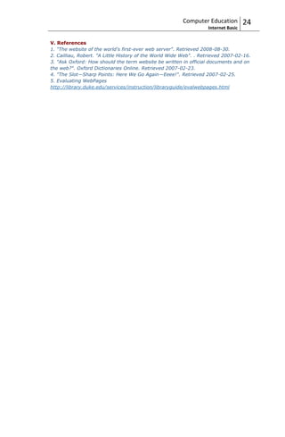 Computer Education          24
                                                                   Internet Basic

V. References
1. "The website of the world's first-ever web server". Retrieved 2008-08-30.
2. Cailliau, Robert. "A Little History of the World Wide Web". . Retrieved 2007-02-16.
3. "Ask Oxford: How should the term website be written in official documents and on
the web?". Oxford Dictionaries Online. Retrieved 2007-02-23.
4. "The Slot—Sharp Points: Here We Go Again—Eeee!". Retrieved 2007-02-25.
5. Evaluating WebPages
http://library.duke.edu/services/instruction/libraryguide/evalwebpages.html
 