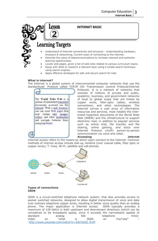 Computer Education           3
                                                                         Internet Basic



                                        INTERNET BASIC




             Understand of Internet connectivity and structure - Understanding hardware,
             browsers & networking, Current ways of connecting to the internet.
             Describe the value of telecommunications to increase relevant and authentic
             learning opportunities.
             Locate web pages, given a list of web sites related to various curriculum topics.
             Equip with skills to research a relevant topic using a simple search technique
             using search engines.
             Apply effective strategies for safe and secure search for kids.


What is internet?
The Internet is a global system of interconnected computer networks that use the
standardized Protocol called TCP/IP (for Transmission Control Protocol/Internet
                                         Protocol). It is a network of networks that
                                         consists of millions of private and public,
                                         academic, business, and government networks
                                         of local to global scope that are linked by
                                         copper wires, fiber-optic cables, wireless
                                         connections, and other technologies. The
                                         Internet carries a vast array of information
                                         resources and services, most notably the inter-
                                         linked hypertext documents of the World Wide
                                         Web (WWW) and the infrastructure to support
                                         electronic mail, in addition to popular services
                                         such as online chat, file transfer and file
                                         sharing, online gaming, and Voice over
                                         Internet Protocol (VoIP) person-to-person
                                         communication via voice and video.
                                         Accessing                              internet
Internet access refers to the means by which users connect to the Internet. Common
methods of internet access include dial-up, landline (over coaxial cable, fiber optic or
copper wires), T- lines, Wi-Fi, satellite and cell phones.




Types of connections
ISDN

ISDN is a circuit-switched telephone network system, that also provides access to
packet switched networks, designed to allow digital transmission of voice and data
over ordinary telephone copper wires, resulting in better voice quality than an analog
phone. The major application is Internet access.           ISDN typically provides a
maximum of 128 kbit/s in both upstream and downstream directions (which can be
considered to be broadband speed, since it exceeds the narrowband speeds of
standard             analog             56k               telephone             lines)
Video        on        “what       is        ISDN          on        YouTube”         -
 http://www.youtube.com/watch?v=3dU7pSQ_D1M
 