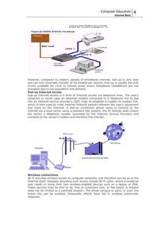 Computer Education          4
                                                                   Internet Basic




However, compared to modern speeds of broadband internet, dial-up is very slow
and can only nominally transfer at 56 Kilobits per second. Dial-up is usually the only
choice available for rural or remote areas where broadband installations are not
prevalent due to low population and demand.
Dial-up Internet access
Dial-up Internet access is a form of Internet access via telephone lines. The user’s
computer or router uses an attached modem connected to a telephone line to dial
into an Internet service provider’s (ISP) node to establish a modem-to-modem link,
which is then used to route Internet Protocol packets between the user’s equipment
and hosts on the Internet. A dial-up connection allows users to connect to the
internet via a local server using a standard 56k modem, the PC literally dials (hence
the name) a telephone number (provided by the Internet Service Provider) and
connects to the server’s modem and therefore the internet.




Wireless connections
Wi-Fi provides wireless access to computer networks, and therefore can do so to the
Internet itself. Hotspots providing such access include Wi-Fi-cafes, where a would-be
user needs to bring their own wireless-enabled devices such as a laptop or PDA.
These services may be free to all, free to customers only, or fee-based. A hotspot
need not be limited to a confined location. The whole campus or park, or even the
entire city can be enabled. Grassroots efforts have led to wireless community
networks.
 