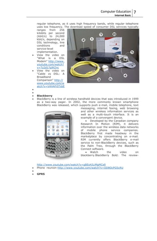 Computer Education         7
                                                           Internet Basic

regular telephone, as it uses high frequency bands, while regular telephone
uses low frequency. The download speed of consumer DSL services typically
ranges    from   256
kilobits per second
(kbit/s) to 24,000
kbit/s, depending on
DSL technology, line
conditions       and
service-level
implementation.
View the video on
"What is a DSL
Modem" http://www.
youtube.com/watch?
v=Tz2d17gWZnc
View the video on
"Cable vs DSL: A
Broadband
Comparison" http://
www.youtube.com/w
atch?v=VAHAFi0TsbE


Blackberry
BlackBerry is a line of wireless handheld devices that was introduced in 1999
as a two-way pager. In 2002, the more commonly known smartphone
BlackBerry was released, which supports push e-mail, mobile telephone, text
                                   messaging, internet faxing, web browsing
                                   and other wireless information services as
                                   well as a multi-touch interface. It is an
                                   example of a convergent device.
                                          Developed by the Canadian company
                                   Research In Motion (RIM), it delivers
                                   information over the wireless data networks
                                   of mobile phone service companies.
                                   BlackBerry first made headway in the
                                   marketplace by concentrating on e-mail.
                                   RIM currently offers BlackBerry e-mail
                                   service to non-BlackBerry devices, such as
                                   the Palm Treo, through the BlackBerry
                                   Connect software.
                                          Watch        the       video      on
                                   blackberry.BlackBerry Bold: The review-


http://www.youtube.com/watch?v=gBEo4JLiMgMCell
Phone reunion-http://www.youtube.com/watch?v=OD8OcPGScRU

GPRS
 