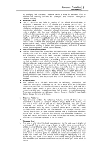 Computer Education          9
                                                             Internet Basic

by changing the variables; Internet offers a host of different tools to
demonstrate learning suitable for divergent and different intelligences
creative thinking
Administration
Use of computers can help in running of the school administration. It
admission procedures, storing of officials and students’ records etc. The
application of computers to student record keeping evolved from simple
tabulation and keeping records of registration figures, attendance, grades in
examination, admission, registration scheduling, dropouts and additions, class
rosters, student aid, fees and scholarship, testing and evaluation, and
enrolment. Computers can also be used in educational planning and decision-
making, controlling, assisting instruction and simulation. Computers are
helpful in administrating aptitude tests and achievement tests at the time of
entrance. A computer software can process performance of the functions
related with teacher’s and employee’s promotion avenues, records of the
distribution of salary, holding of the student’s examination, preparing scheme
of examination, printing of papers and question papers, evaluation of answer
sheets, preparing marks sheets, certificates etc.,
Professional Development
Internet offers significant advantages to library media specialists, classroom
teachers and other educators; The Internet is opening up whole new worlds
and information resources for both classroom teachers and their students.
Many teachers have used the power of its numerous tools to supplement
classroom goals and objectives in a variety of different ways. The Internet is
not just for student retrieval of information. There are many opportunities for
educators to grow as professionals. E-mail communication with other teachers
provides for sharing of lesson plans or the solutions to specific classroom
problems and issues. The Internet is also a wonderful tool for students. It
allows them to construct their own knowledge; promotes the use of
technology as a powerful resource tool; enables collaboration between and
among students through various projects and thematic units; provides a
global perspective and interchange of ideas; allows teachers to individualize
student instruction; and encourages the use of technology as a tool and
enabler.
Web Browser
Web browser is a software application for retrieving, presenting, and
traversing information resources on the World Wide Web. An information
resource is identified by a Uniform Resource Identifier (URI) and may be a
web page, image, video, or other piece of content. Hyperlinks present in
resources enable users to easily navigate their browsers to related resources.
The major web browsers are Windows Internet Explorer, Mozilla Firefox, Apple
Safari, Google Chrome, and Opera.

Browser Features
Most browsers contain the following features. Some of these may be
presented as buttons (or icons) in a toolbar. If you don’t find a button, you
will find a menu item in one of the menus provided. You can usually
customize the toolbar to include any or all of these features:
A web browser works by using a protocol called HTTP to request a text
document from a web server. The text document contains special instructions
(usually written in HTML) that tell the browser how to display the document
on the user’s screen. The instructions may include references (hyperlinks) to
other web pages, information about text formatting and color, and position
information for images contained in the document.

Address field
This area is where the URL (web page address) for the web page is displayed
or entered. (A field is a text entry or display area.) In many browsers, there’s
a little downward facing arrow next to this field. When you click on the arrow
you will see a list of recently visited websites. Clicking one of these URLs will
take you to that website. You can also enter a URL into this field and then
press enter or return to go to the website. In some browsers there is a “Go”
button next to this field that initiates a server request after typing in a URL.
By the way, you don’t usually have to type in the “http://” part of the URL.
Most browsers will add that information in for you when you press enter or
return.
 