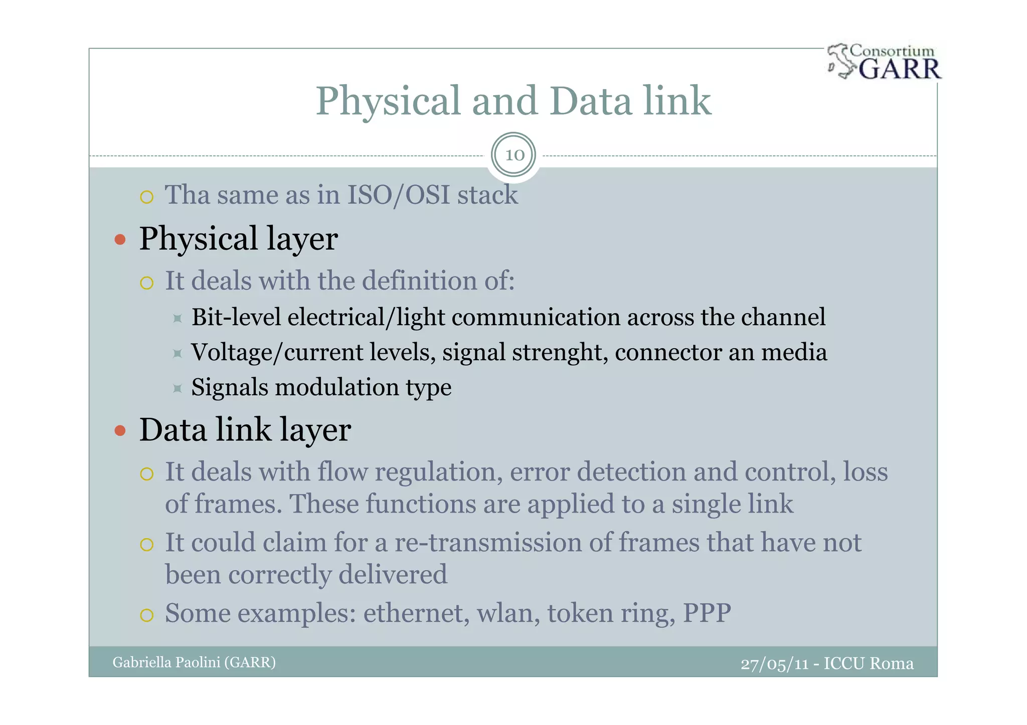 Physical and Data link
27/05/11 - ICCU RomaGabriella Paolini (GARR)
10
Tha same as in ISO/OSI stack
Physical layer
It deals with the definition of:
Bit-level electrical/light communication across the channel
Voltage/current levels, signal strenght, connector an media
Signals modulation type
Data link layer
It deals with flow regulation, error detection and control, loss
of frames. These functions are applied to a single link
It could claim for a re-transmission of frames that have not
been correctly delivered
Some examples: ethernet, wlan, token ring, PPP
 