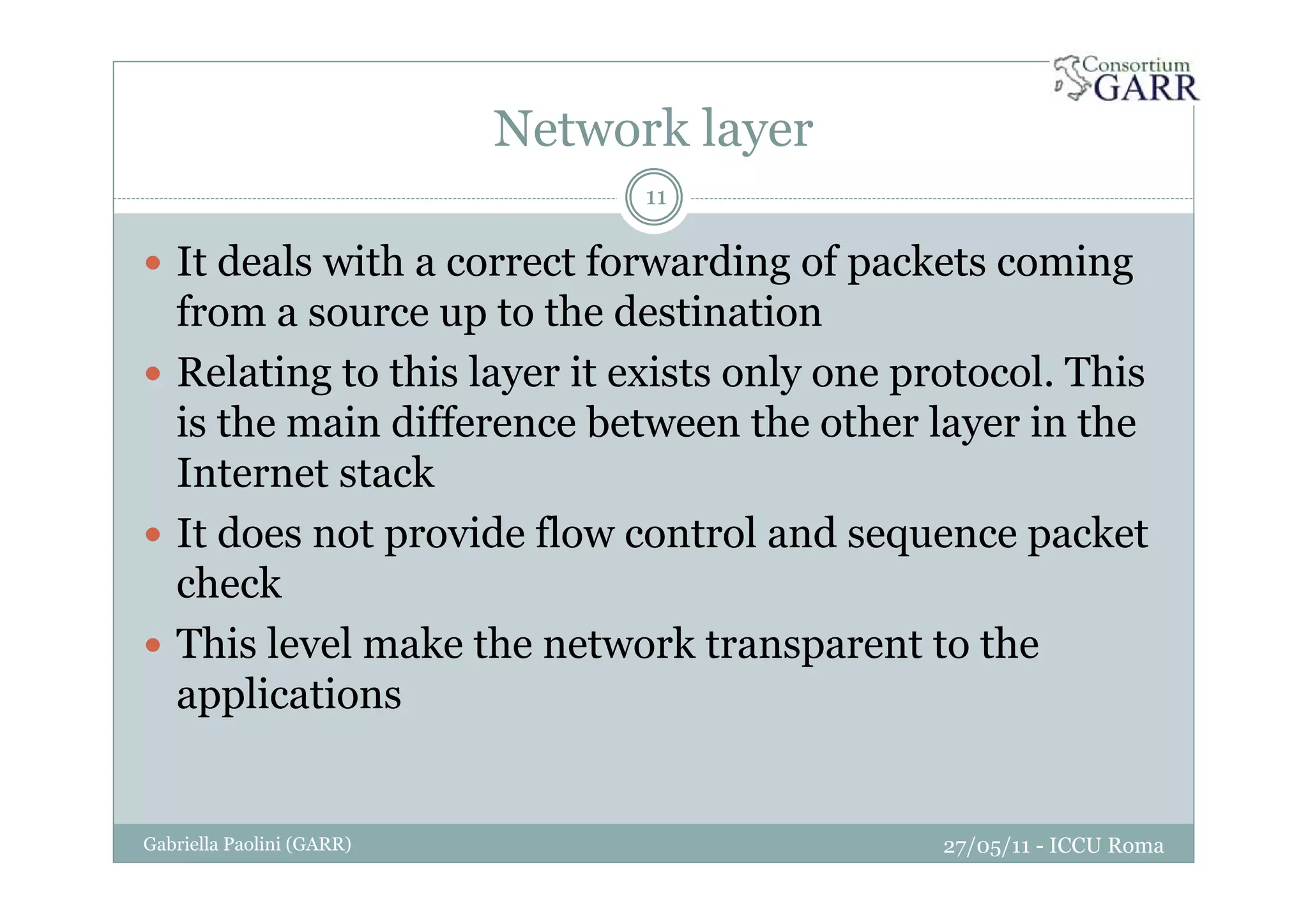 Network layer
27/05/11 - ICCU RomaGabriella Paolini (GARR)
11
It deals with a correct forwarding of packets coming
from a source up to the destination
Relating to this layer it exists only one protocol. This
is the main difference between the other layer in the
Internet stack
It does not provide flow control and sequence packet
check
This level make the network transparent to the
applications
 
