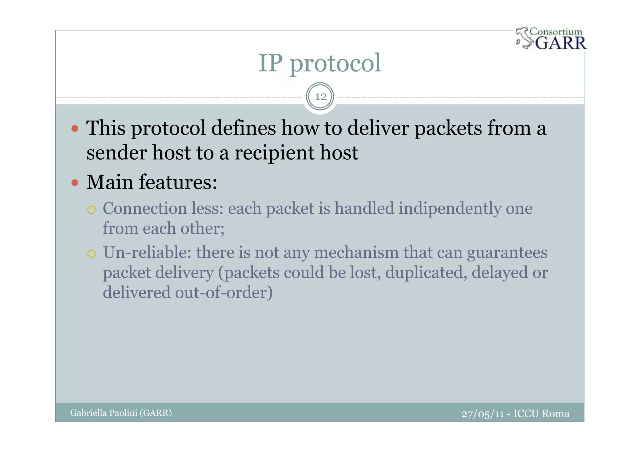 IP protocol
27/05/11 - ICCU RomaGabriella Paolini (GARR)
12
This protocol defines how to deliver packets from a
sender host to a recipient host
Main features:
Connection less: each packet is handled indipendently one
from each other;
Un-reliable: there is not any mechanism that can guarantees
packet delivery (packets could be lost, duplicated, delayed or
delivered out-of-order)
 