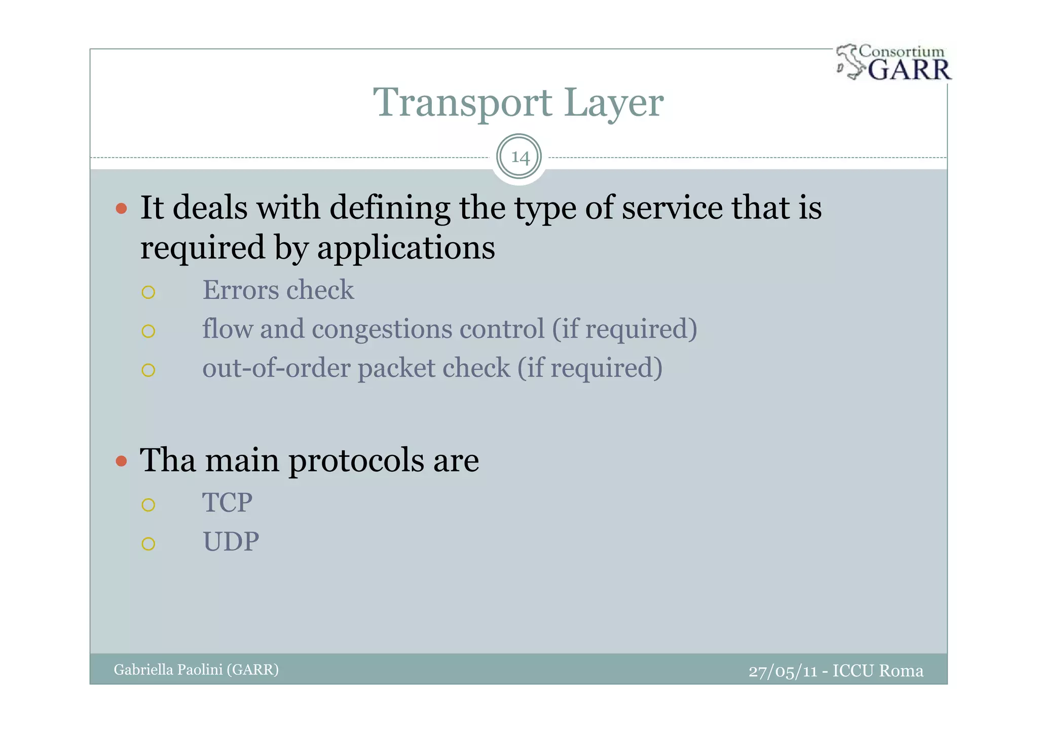 Transport Layer
27/05/11 - ICCU RomaGabriella Paolini (GARR)
14
It deals with defining the type of service that is
required by applications
Errors check
flow and congestions control (if required)
out-of-order packet check (if required)
Tha main protocols are
TCP
UDP
 