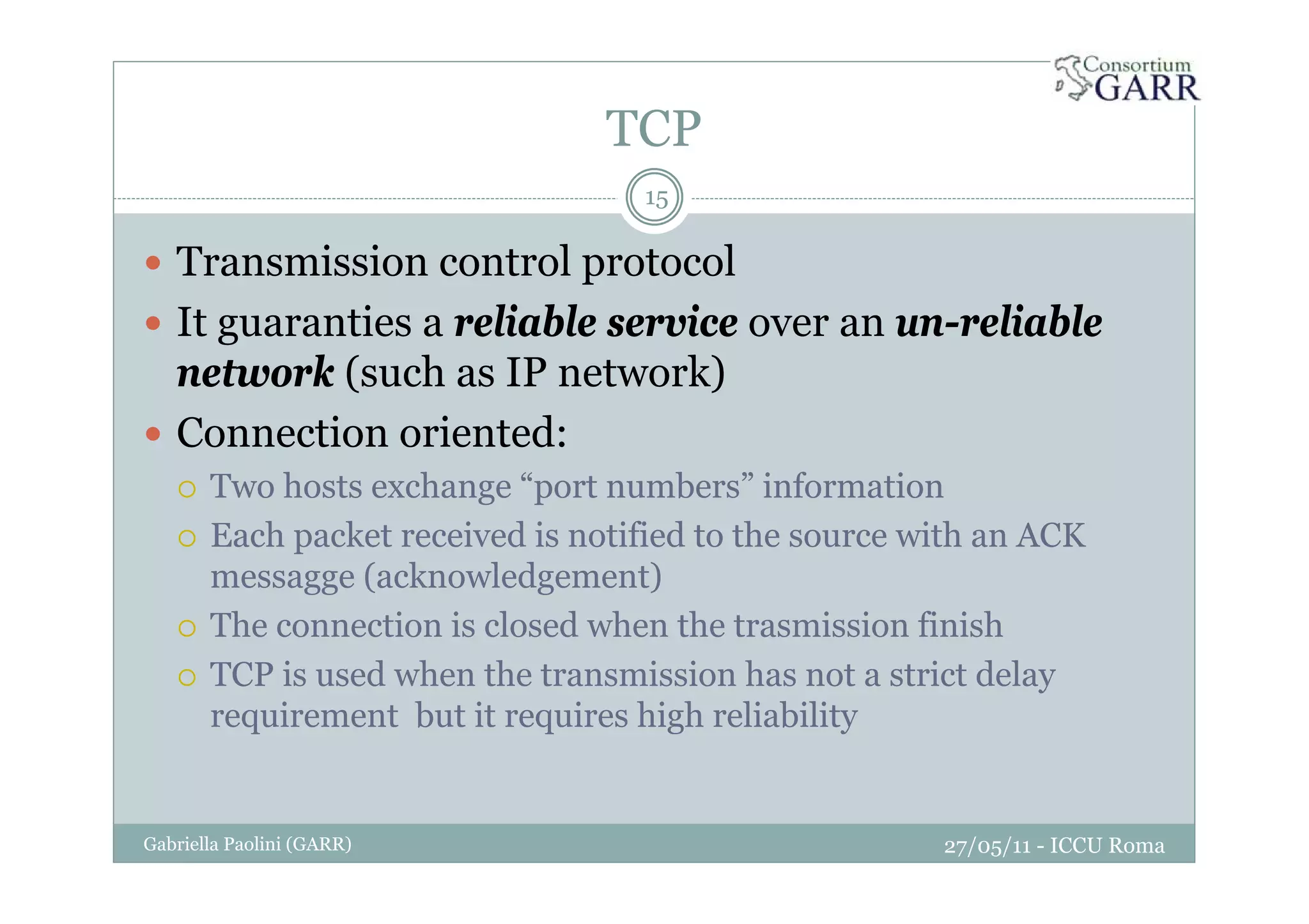 TCP
27/05/11 - ICCU RomaGabriella Paolini (GARR)
15
Transmission control protocol
It guaranties a reliable service over an un-reliable
network (such as IP network)
Connection oriented:
Two hosts exchange “port numbers” information
Each packet received is notified to the source with an ACK
messagge (acknowledgement)
The connection is closed when the trasmission finish
TCP is used when the transmission has not a strict delay
requirement but it requires high reliability
 