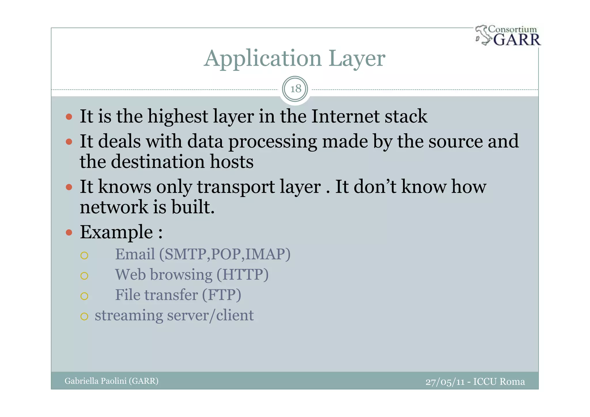 Application Layer
27/05/11 - ICCU RomaGabriella Paolini (GARR)
18
It is the highest layer in the Internet stack
It deals with data processing made by the source and
the destination hosts
It knows only transport layer . It don’t know how
network is built.
Example :
Email (SMTP,POP,IMAP)
Web browsing (HTTP)
File transfer (FTP)
streaming server/client
 