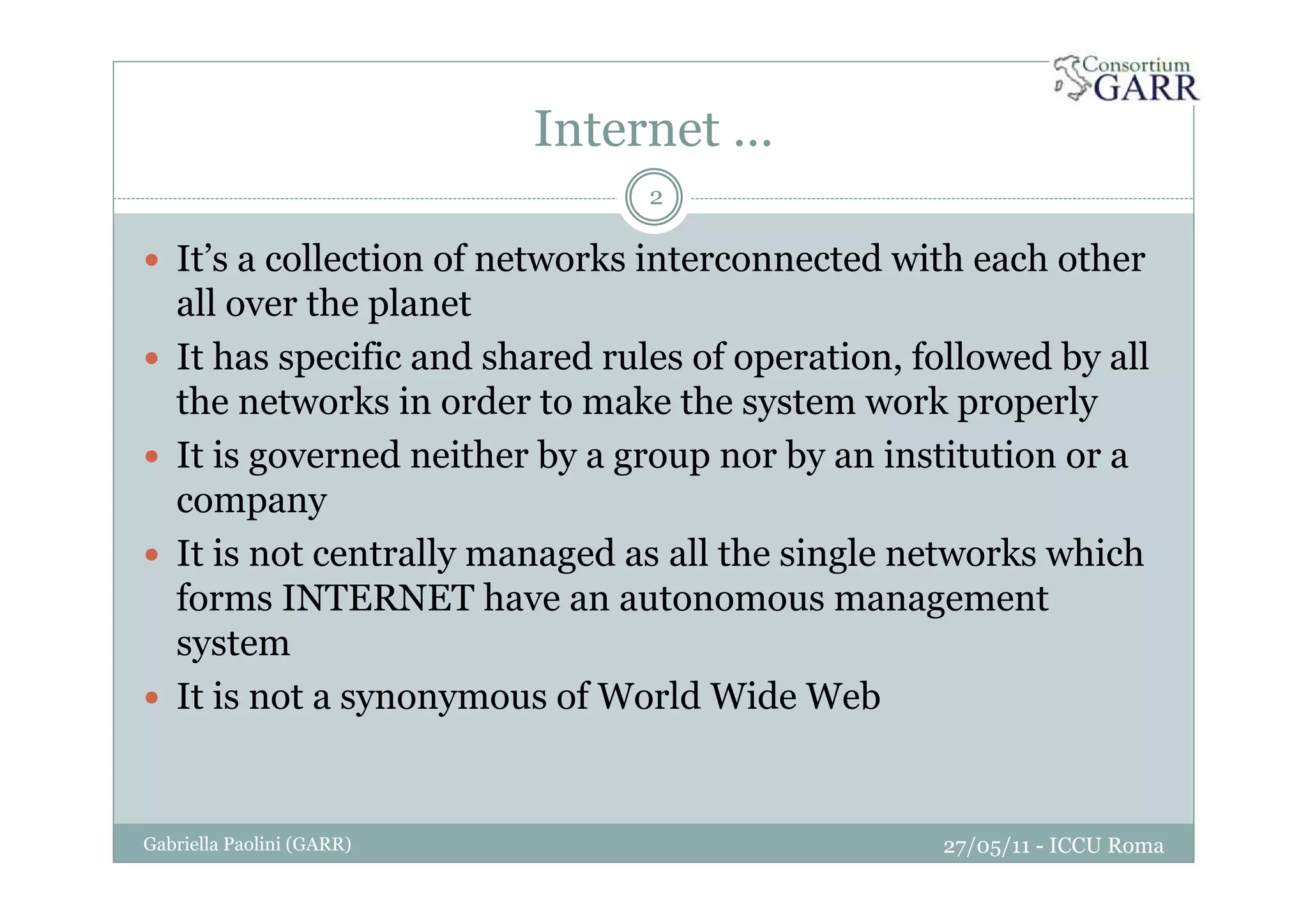 Internet …
2
It’s a collection of networks interconnected with each other
all over the planet
It has specific and shared rules of operation, followed by all
the networks in order to make the system work properly
It is governed neither by a group nor by an institution or a
company
It is not centrally managed as all the single networks which
forms INTERNET have an autonomous management
system
It is not a synonymous of World Wide Web
27/05/11 - ICCU RomaGabriella Paolini (GARR)
 