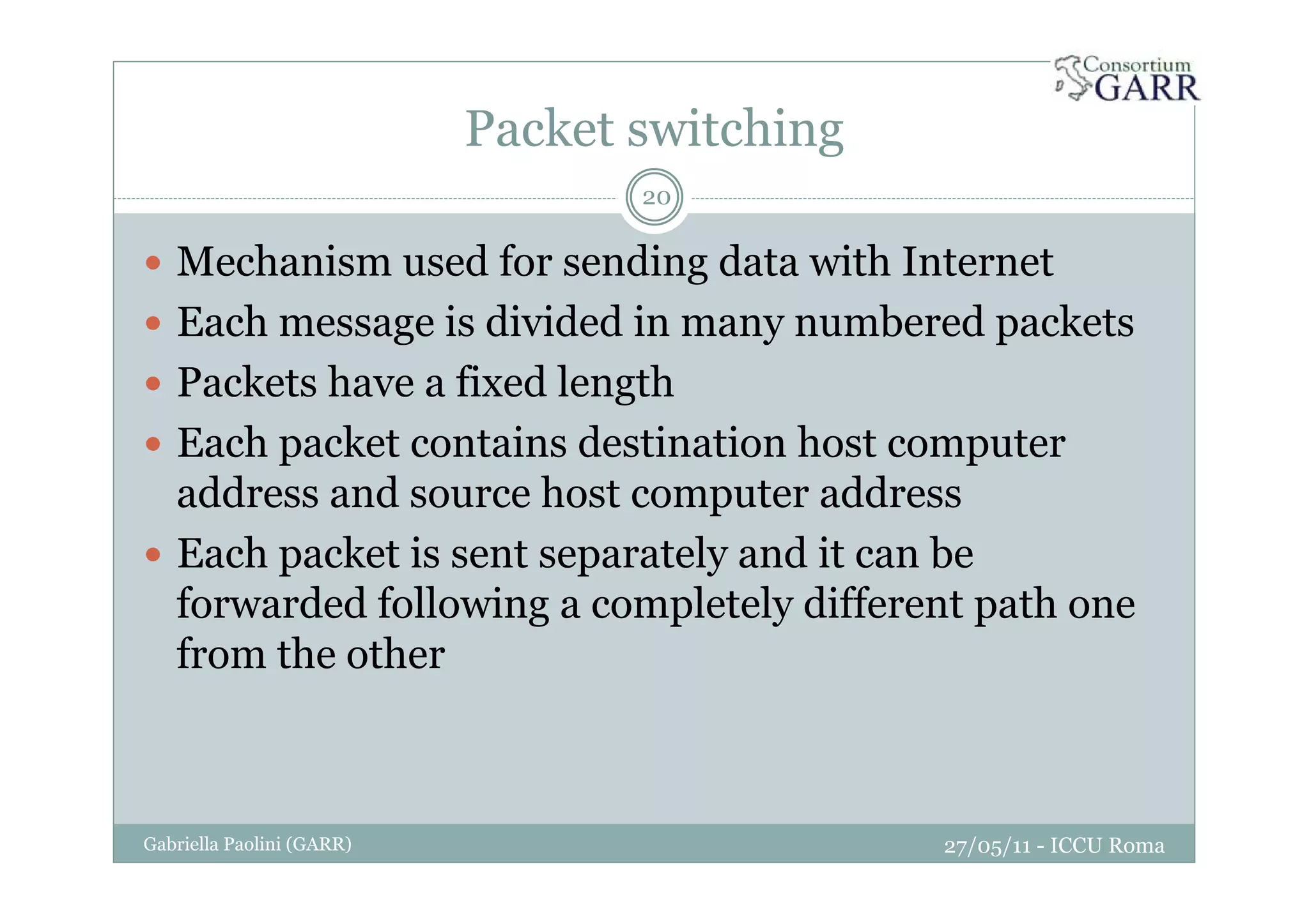 Packet switching
27/05/11 - ICCU RomaGabriella Paolini (GARR)
20
Mechanism used for sending data with Internet
Each message is divided in many numbered packets
Packets have a fixed length
Each packet contains destination host computer
address and source host computer address
Each packet is sent separately and it can be
forwarded following a completely different path one
from the other
 
