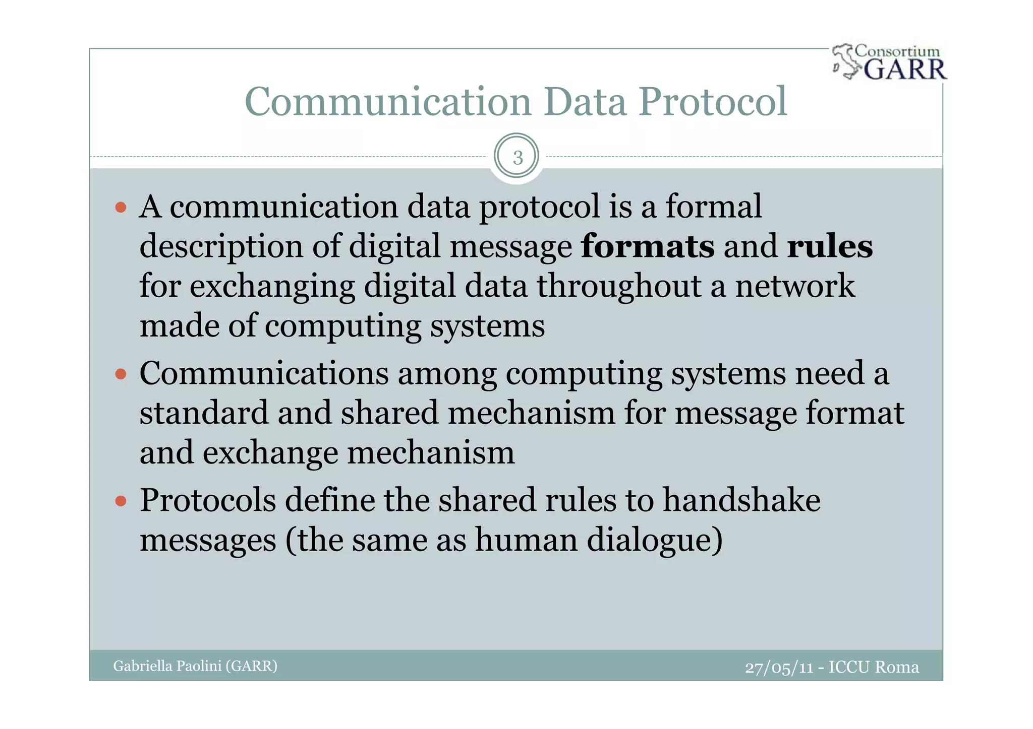 Communication Data Protocol
27/05/11 - ICCU RomaGabriella Paolini (GARR)
3
A communication data protocol is a formal
description of digital message formats and rules
for exchanging digital data throughout a network
made of computing systems
Communications among computing systems need a
standard and shared mechanism for message format
and exchange mechanism
Protocols define the shared rules to handshake
messages (the same as human dialogue)
 
