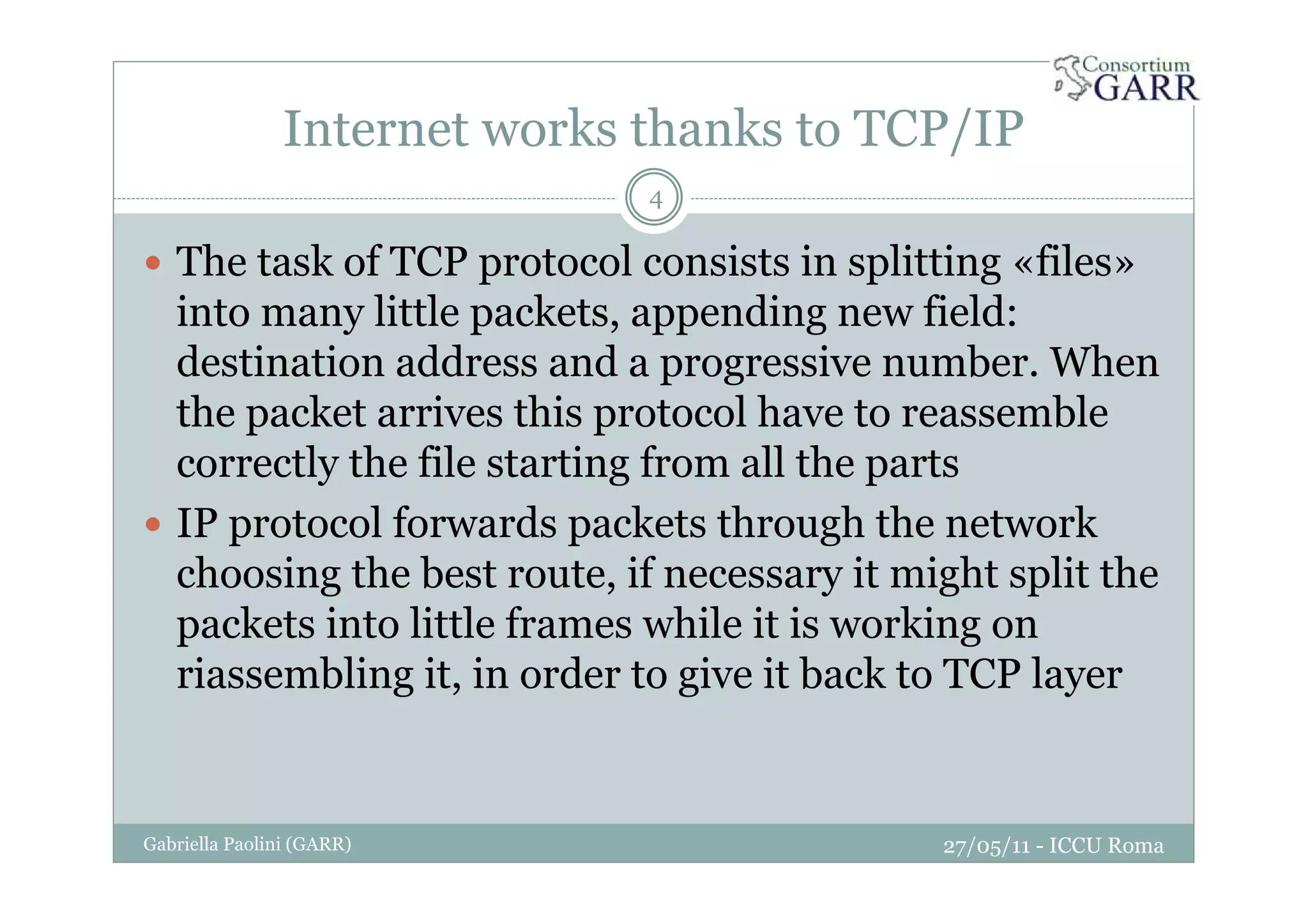 Internet works thanks to TCP/IP
27/05/11 - ICCU RomaGabriella Paolini (GARR)
4
The task of TCP protocol consists in splitting «files»
into many little packets, appending new field:
destination address and a progressive number. When
the packet arrives this protocol have to reassemble
correctly the file starting from all the parts
IP protocol forwards packets through the network
choosing the best route, if necessary it might split the
packets into little frames while it is working on
riassembling it, in order to give it back to TCP layer
 