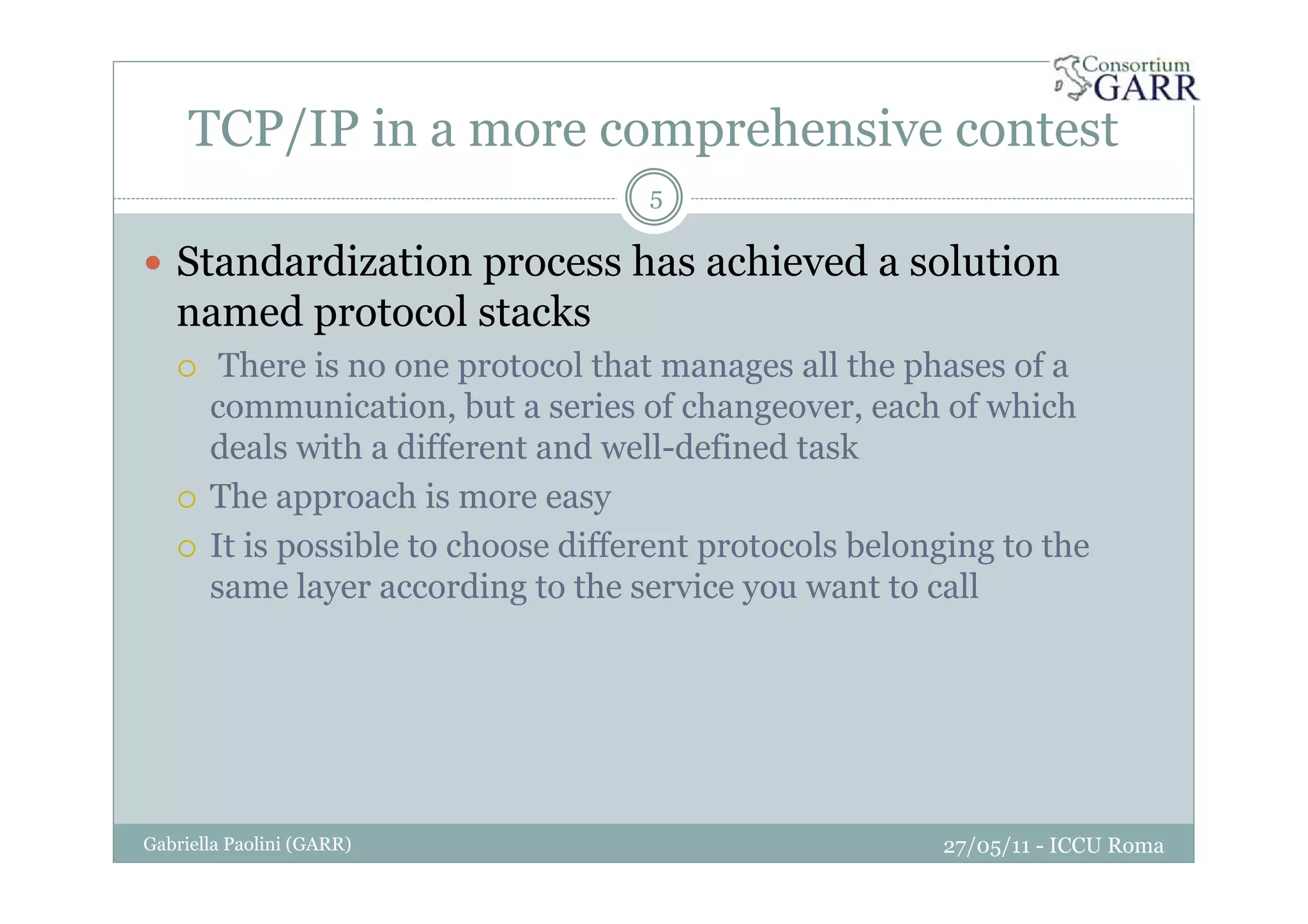 TCP/IP in a more comprehensive contest
27/05/11 - ICCU RomaGabriella Paolini (GARR)
5
Standardization process has achieved a solution
named protocol stacks
There is no one protocol that manages all the phases of a
communication, but a series of changeover, each of which
deals with a different and well-defined task
The approach is more easy
It is possible to choose different protocols belonging to the
same layer according to the service you want to call
 