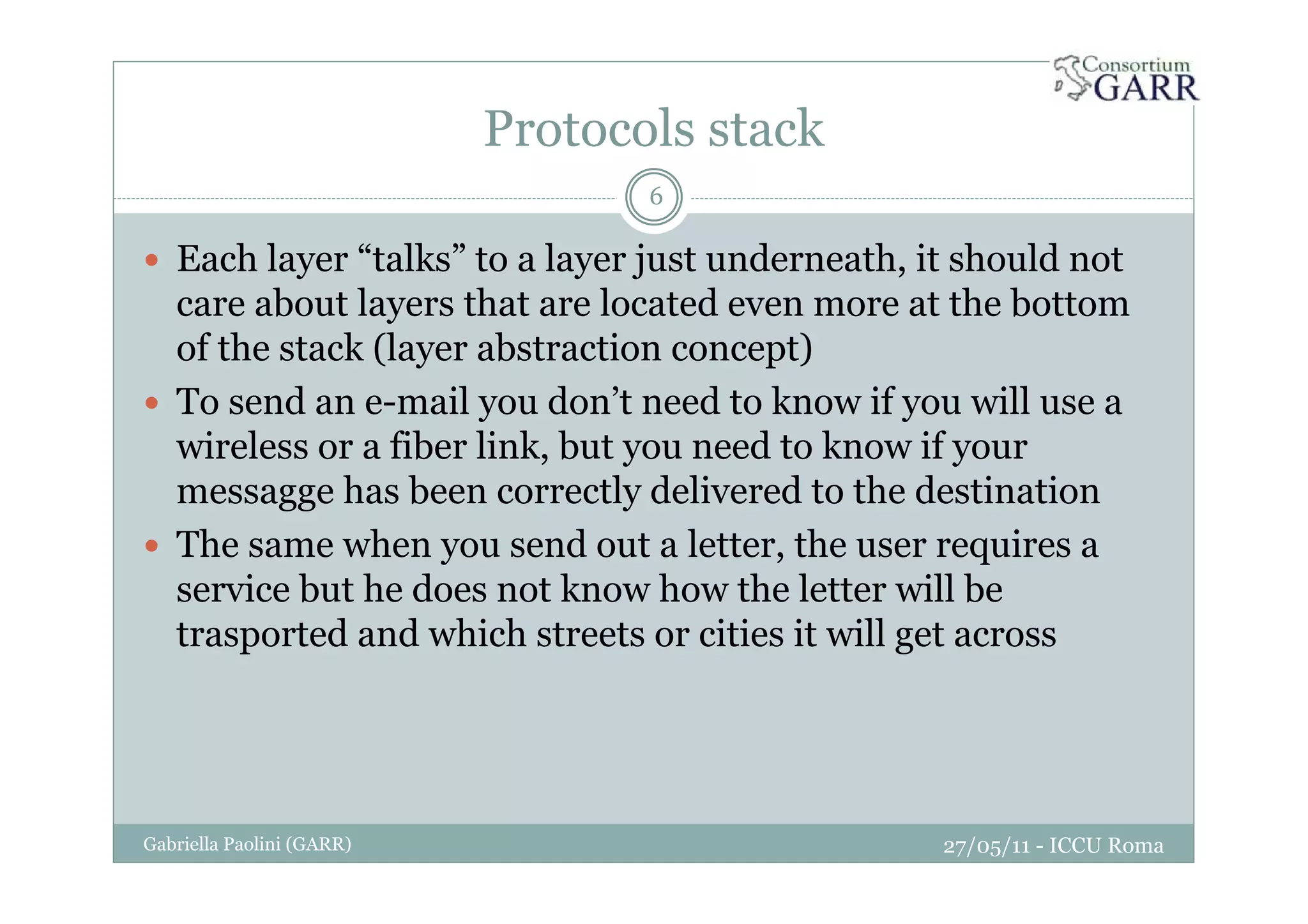 Protocols stack
27/05/11 - ICCU RomaGabriella Paolini (GARR)
6
Each layer “talks” to a layer just underneath, it should not
care about layers that are located even more at the bottom
of the stack (layer abstraction concept)
To send an e-mail you don’t need to know if you will use a
wireless or a fiber link, but you need to know if your
messagge has been correctly delivered to the destination
The same when you send out a letter, the user requires a
service but he does not know how the letter will be
trasported and which streets or cities it will get across
 